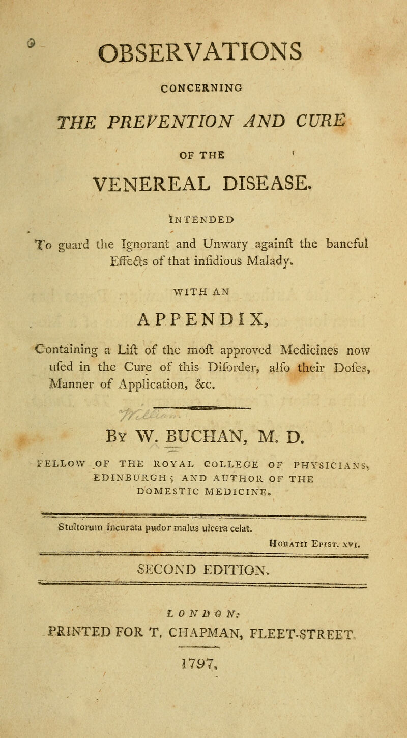 [ OBSERVATIONS CONCERNING THE PREVENTION AND CURE OF THE < VENEREAL DISEASE. INTENDED To guard the Ignorant and Unwary againft the baneful EfFeels of that infidious Malady. WITH AN APPENDIX, Containing a Lift of the moil: approved Medicines now ufed in the Cure of this Diforder, alfo their Dofes, Manner of Application, &c. By W. BUCHAN, M. D. FELLOW OF THE ROYAL COLLEGE OF PHYSICIANS, EDINBURGH-; AND AUTHOR OF THE DOMESTIC MEDICINE. Stultomm incurata pudor malus ulcera celat. Hobatii Epist. xvr. SECOND EDITION LONDON: PRINTED FOR T. CHAPMAN, FLEET-STREET. 1797,