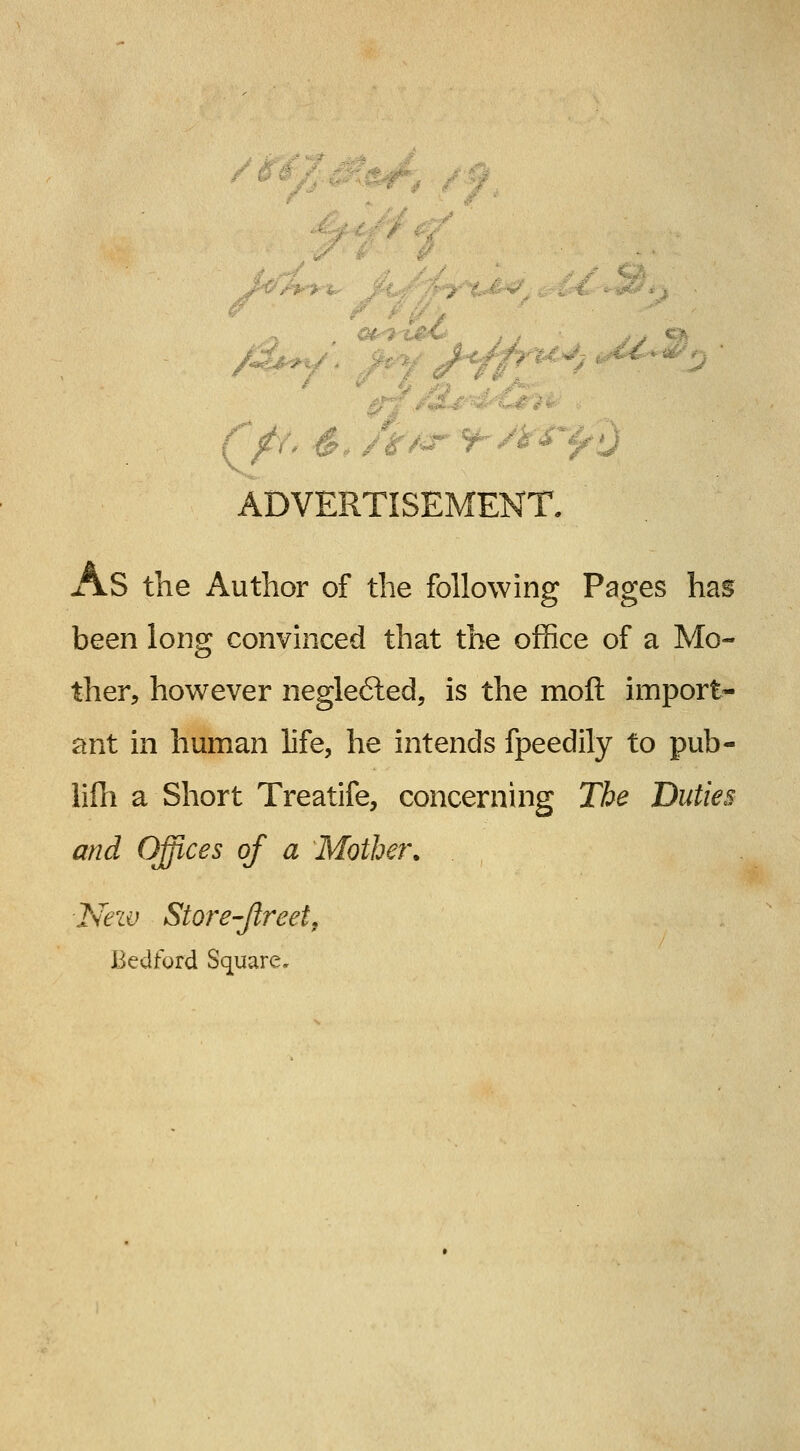 /I /, ... ADVERTISEMENT, As the Author of the following Pages hag been long convinced that the office of a Mo- ther, however negle6ted, is the moft import- ant in human life, he intends fpeedily to pub- lifli a Short Treatife, concerning The Duties and Offices of a Mother. New Store-Jlreet, Bedford Square.