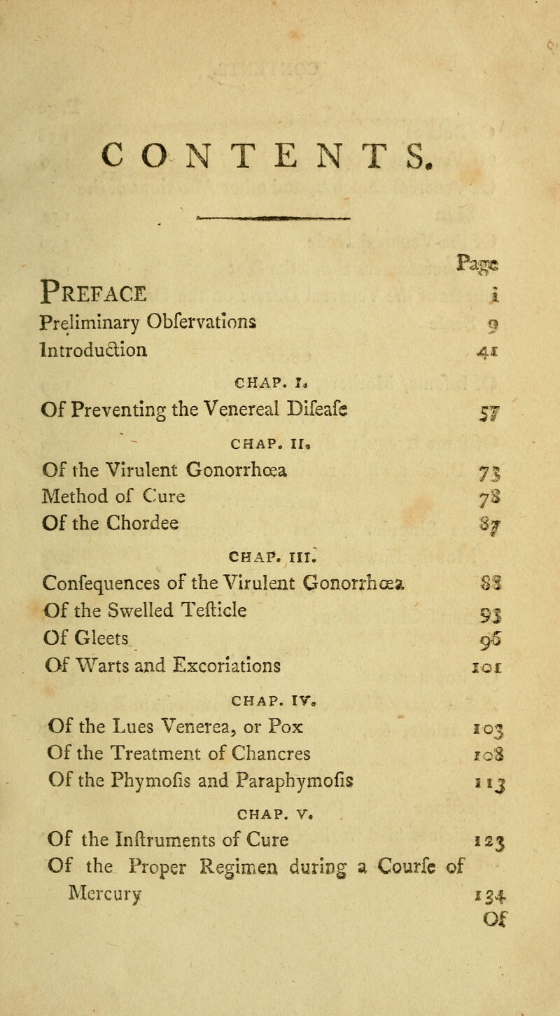 CONTENTS. Pags Preface i Preliminary Obfervations lntrodu&ion 41 CHAP. I* Of Preventing the Venereal Difeafe $7 CHAP. II. Of the Virulent Gonorrhoea n Method of Cure *■ Of the Chordee n chap, in. Confequences of the Virulent Gonorrhoea 83 Of the Swelled Tefticle 9.1 Of Gleets 96 Of Warts and Excoriations lot CHAP. IV. Of the Lues Venerea, or Pox 103 Of the Treatment of Chancres roS Of the Phymofis and Paraphymofis 113 chap. v. Of the Inftruments of Cure 123 Of the Proper Regimen during a Courfc of Mercury 134 Of