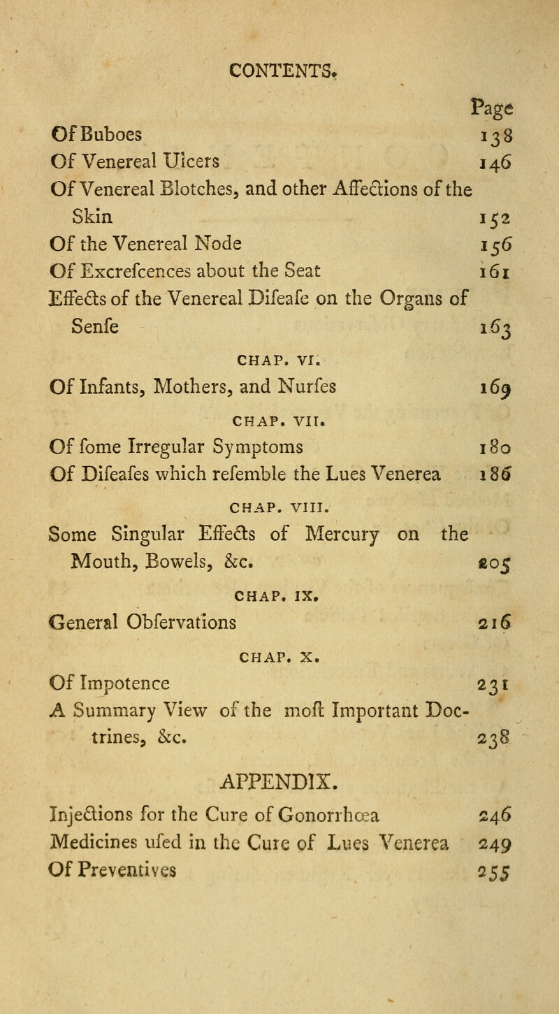 Page Of Buboes 138 Of Venereal Ulcers 146 Of Venereal Blotches, and other Affections of the Skin 152 Of the Venereal Node 156 Of Excrefcences about the Seat 161 Effects of the Venereal Difeafe on the Organs of Senfe 163 CHAP, VI. Of Infants, Mothers, and Nurfes 169 CHAP. VIT. Of fome Irregular Symptoms 180 Of Difeafes which refemble the Lues Venerea 186 CHAP. VIII. Some Singular Effects of Mercury on the Mouth, Bowels, &c. £05 CHAP. IX, General Obfervations 216 CHAP. x. Of Impotence 231 A Summary View of the moft Important Doc- trines, &c. 238 APPENDIX. Injections for the Cure of Gonorrhoea 246 Medicines ufed in the Cure of Lues Venerea 249 Of Preventives 255