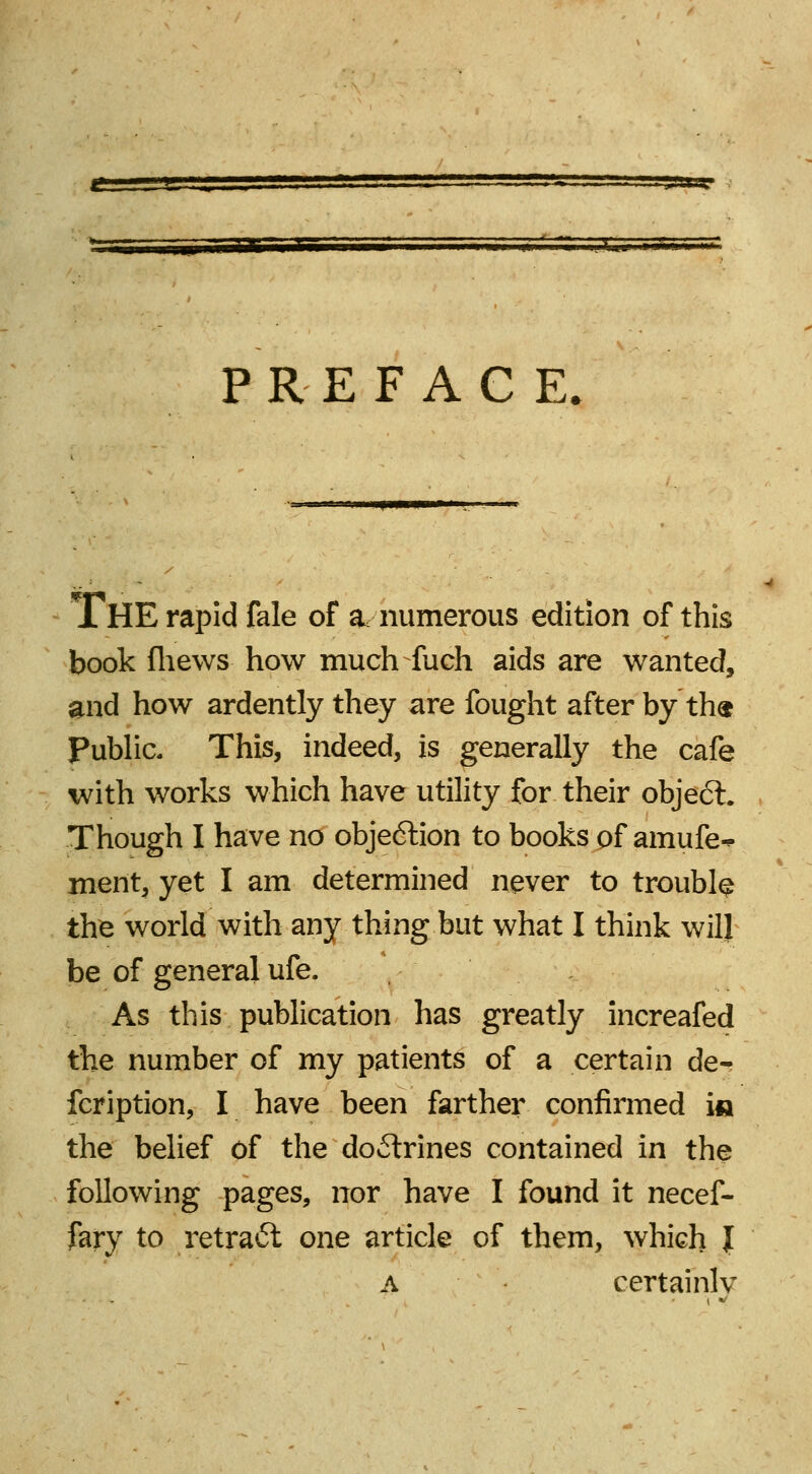 s—; as PREFACE. xHE rapid fale of a,-numerous edition of this book fhews how much fuch aids are wanted, and how ardently they are fought after by th« Public. This, indeed, is generally the cafe with works which have utility for their object. Though I have no objeftion to books of amufe-* ment, yet I am determined never to trouble the world with any thing but what I think will be of general ufe. As this publication has greatly increafed the number of my patients of a certain der fcription, I have been farther confirmed i« the belief of the doctrines contained in the following pages, nor have I found it necef- fary to retratSt one article of them, which J a certainly