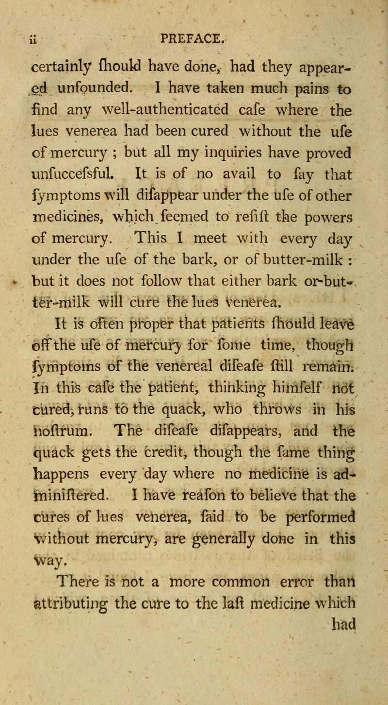 certainly fhould have done* had they appear- ed unfounded. I have taken much pains to find any well-authenticated cafe where the lues venerea had been cured without the ufe of mercury ; but all my inquiries have proved unfuccefsful. It is of no avail to fay that fymptoms will difappear under the ufe of other medicines, which feemed to refill the powers of mercury. This I meet with every day under the ufe of the bark, or of butter-milk : but it does not follow that either bark or-but* ter-milk will cure the lues venerea. It is often proper that patients fhould leave off the ufe of mercury for fome time, though fymptoms of the venereal difeafe ftill remain. In this cafe the patient, thinking himfelf not cured, runs to the quack, who throws in his noftrum. The difeafe difappears, and the quack gets the credit, though the fame thing happens every day where no medicine is ad- jniniflered, I have reafon to believe that the cures of lues venerea, faid to be performed without mercury, are generally done in this way. There is not a more common error than attributing the cure to the laft medicine which had