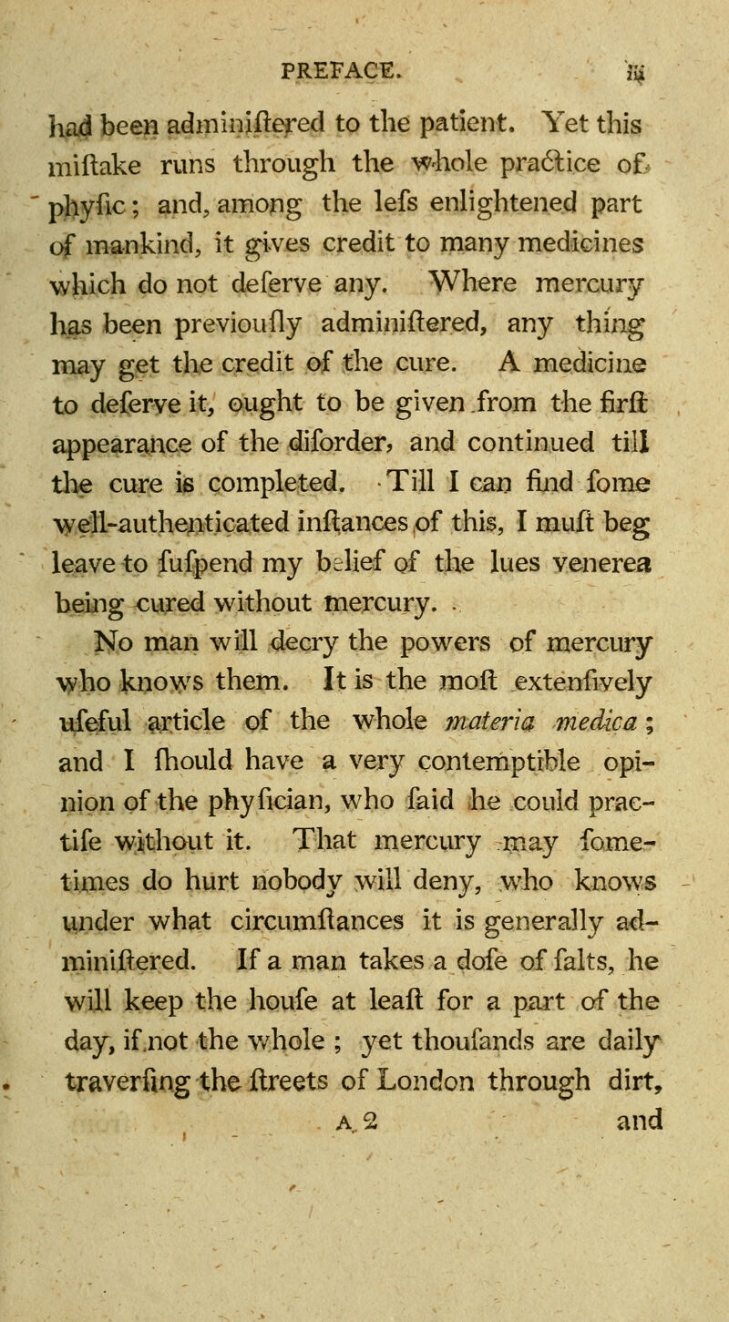 had been adminiftered to the patient. Yet this miftake runs through the whole praftice of phyfic; and, among the lefs enlightened part of mankind, it gives credit to many medicines which do not deferve any. Where mercury has been previoufly adminiftered, any thing may get the credit of the cure. A medicine to deferve it, ought to be given from the firft appearance of the diforder, and continued till the cure is completed. Till I can find fome well-authenticated inftances of this, I muft beg leave to fufpend my belief of the lues venerea being cured without mercury. . No man will decry the powers of mercury who knows them. It is the molt .extenfiyely ufe-ful article of the whole materia medica; and I fhould have a very contemptible opi- nion of the phyfician, who faid he could prac- tife without it. That mercury rnay fome- times do hurt nobody will deny, -who knows under what circumftances it is generally ad- miniftered. If a man takes a dofe of falts, he will keep the houfe at leaft for a part of the day, if .not the whole ; yet thoufands are daily traverfing the ftreets of London through dirt, a2 and