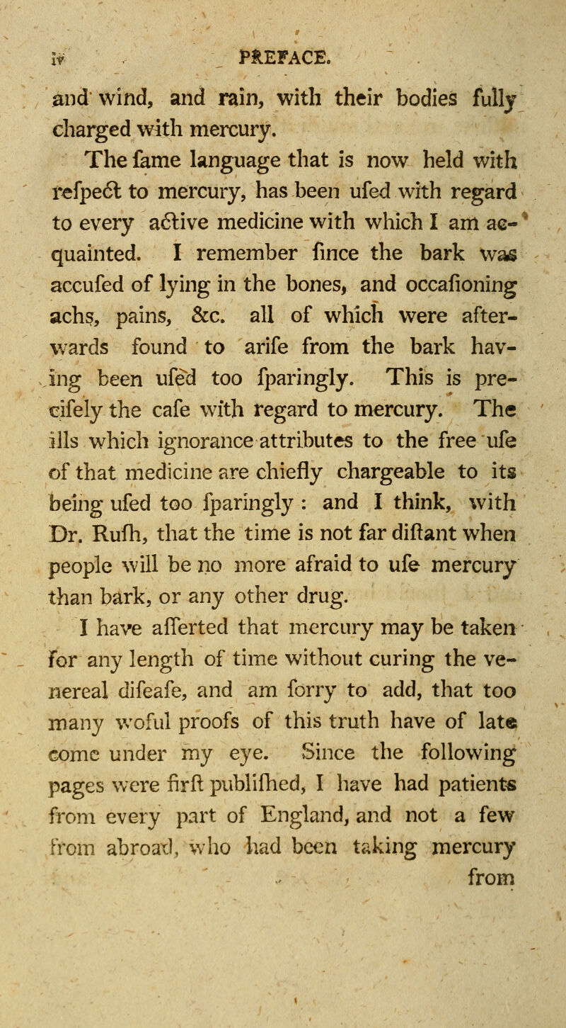 and wind, and rain, with their bodies fully charged with mercury. The fame language that is now held with refpe6l to mercury, has been ufed with regard to every active medicine with which I am ae-* quainted. I remember fince the bark was accufed of lying in the bones, and occafioning achs, pains, &c. all of which were after- wards found to arife from the bark hav- ing been ufed too fparingly. This is pre- cifely the cafe with regard to mercury. The ills which ignorance attributes to the free life of that medicine are chiefly chargeable to its being ufed too fparingly : and I think, with Dr. Rufh, that the time is not far diftant when people will be no more afraid to ufe mercury than bark, or any other drug. I have aflerted that mercury may be taken for any length of time without curing the ve- nereal difeafe, and am forry to add, that too many woful proofs of this truth have of late come under my eye. Since the following pages were firft publifhed, I have had patients from every part of England, and not a few from abroatl, who had been taking mercury from