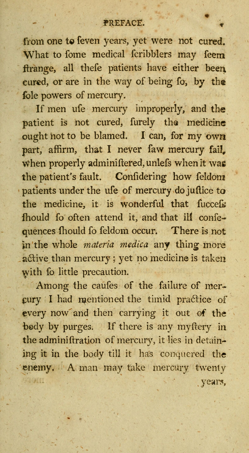 from one to feven years, yet were not cured. What to fome medical fcribblers may feem ftrange, all thefe patients have either beer\ cured, or are in the way of being fo, by the fole powers of mercury. If men ufe mercury improperly, and the patient is not cured, furely the medicine ought hot to be blamed. I can, for my own part, affirm, that I never faw mercury fail, \Vhen properly adminiftered, unlefs when it was the patient's fault. Confidering how feldom patients under the ufe of mercury do juftice to the medicine, it is wonderful that fuccefe fhould fo often attend it, and that ill eonfe- quences Ihould fo feldom occur. There is not in the whole materia medica any thing more a6live than mercury ; yet no medicine is taken with fo little precaution. Among the caufes of the failure of mer- cury I had mentioned the timid practice of every now and then carrying it out of the bedy by purges. If there is any myftery in the adminiftration of mercury, it lies in detain- ing it in the body till it has conquered the enemy. A man may take mercury twenty . years,