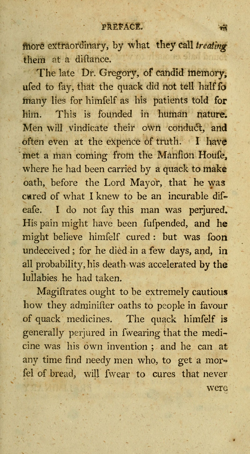 fhore extraordinary, by what they call treating them at a diftance. The late Dr. Gregory, of candid memory, ufed to fay, that the quack did not tell half fo many lies for himfelf as his patients told for him. This is founded in human nature. Men will vindicate their own condudl, and often even at the expence of truth. I have met a rhan coming from the Manfion Houfe, where he had been carried by a quack to make oath, before the Lord Mayor, that he was ciared of what I knew to be an incurable dif- eafe. I do not fay this man was perjured. His pain might have been fufpended, and he might believe himfelf cured : but was foon undeceived; for he died in a few days, and, in all probability, his death was accelerated by the lullabies he hatf taken. Magifirates ought to be extremely cautious how they adminifler oaths to people in favour of quack medicines. The quack himfelf is generally perjured in fwearing that the medi- cine was his own invention ; and he can at any time find needy men who, to get a mor-» fel of bread, will fwear to cures that never were