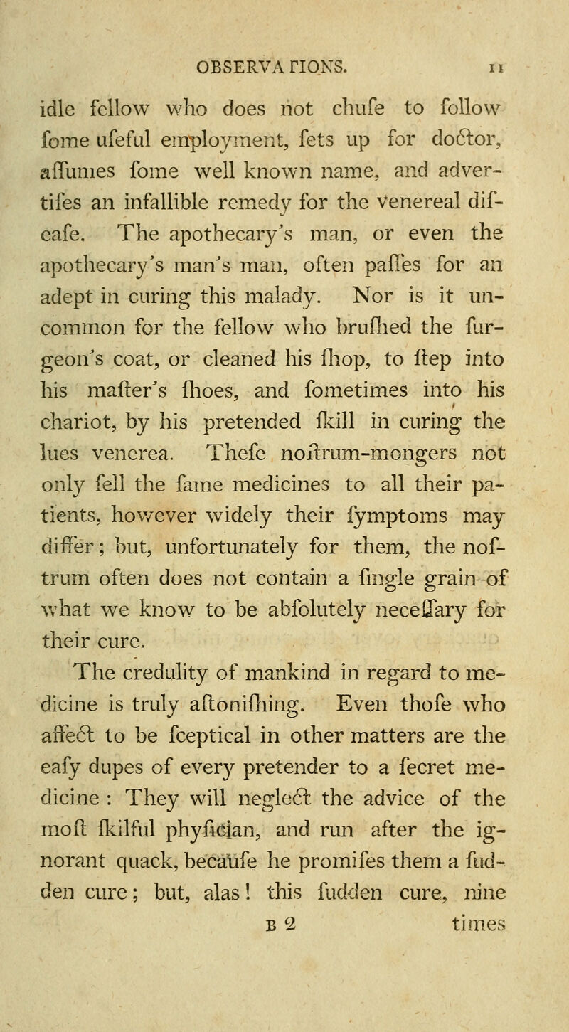 idle fellow who does not chufe to follow fome ufeful employment, fets up for doftor, affmnes fome well known name, and adver- tifes an infallible remedy for the Venereal dif- eafe. The apothecary's man, or even the apothecary's man's man, often paries for an adept in curing this malady. Nor is it un- common for the fellow who brufhed the fur- geon's coat, or cleaned his fhop, to ftep into his matter's fhoes, and fometimes into his chariot, by his pretended (kill in curing the lues venerea. Thefe noitrum-mongers not only fell the fame medicines to all their pa- tients, however widely their fymptoms may differ; but, unfortunately for them, the nof- trum often does not contain a fingle grain of what we know to be abfolutely neceffary for their cure. The credulity of mankind in regard to me- dicine is truly aftonifhing. Even thofe who affeft to be fceptical in other matters are the eafy dupes of every pretender to a fecret me- dicine : They will neglect the advice of the mo ft fkilful phyfician, and run after the ig- norant quack, becaiife he promifes them a fud- den cure; but, alas! this fudden cure, nine b 2 times