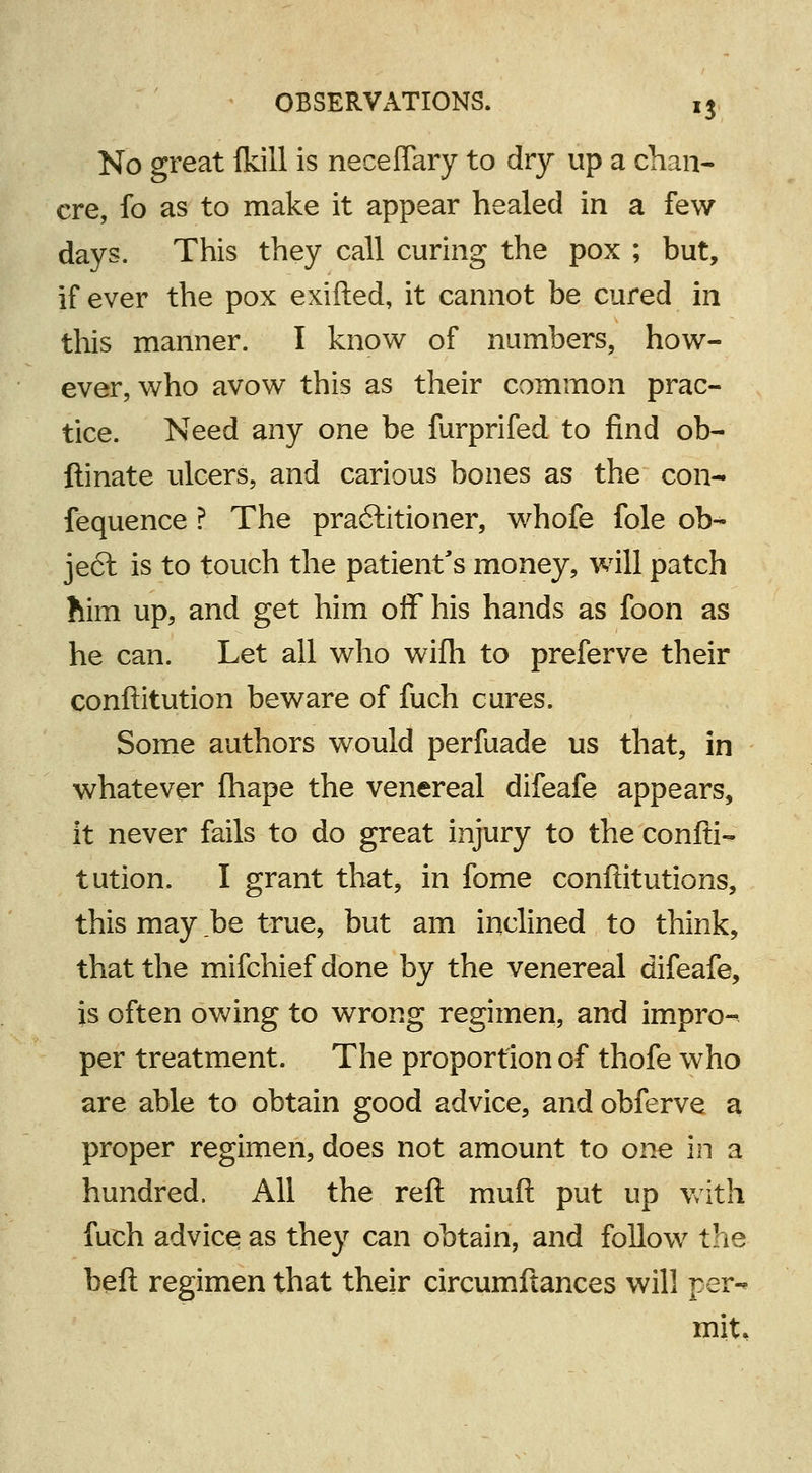 No great {kill is neceflary to dry up a chan- cre, fo as to make it appear healed in a few days. This they call curing the pox ; but, if ever the pox exifted, it cannot be cured in this manner. I know of numbers, how- ever, who avow this as their common prac- tice. Need any one be furprifed to find ob- ftinate ulcers, and carious bones as the con- fequence ? The practitioner, whofe fole ob- ject is to touch the patient's money, will patch him up, and get him off his hands as foon as he can. Let all who wifh to preferve their conftitution beware of fuch cures. Some authors would perfuade us that, in whatever fhape the venereal difeafe appears, it never fails to do great injury to the confti- tution. I grant that, in fome conftitutions, this may be true, but am inclined to think, that the mifchief done by the venereal difeafe, is often owing to wrong regimen, and impro- per treatment. The proportion of thofe who are able to obtain good advice, and obferve a proper regimen, does not amount to one in a hundred. All the reft muft put up with fuch advice as they can obtain, and follow the bell regimen that their circumftances will per- mit.