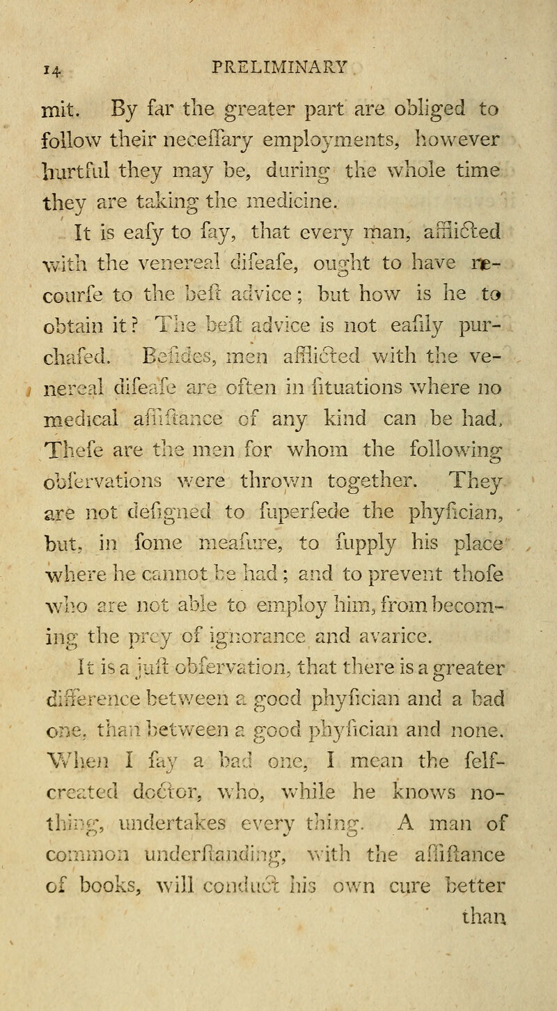 mit. By far the greater part are obliged to follow their neceffary employments, however hurtful they may be, during the whole time they are taking the medicine. It is eafy to fay, that every man, afflicted with the venereal difeafe, ought to have ne- courfe to the beft advice; but how is he to obtain it? The beft advice is not eafily pur- chafed. Belides, men afflicted with the ve- nereal difeafe are often in fituations where no medical afiiftance of any kind can be had, Thefe are the men for whom the following obfervations were thrown together. They are not defigned to mperfede the phyfician, but, in fome meafure, to fupply his place where he cannot be had; and to prevent thofe who are not able to employ him, from becom- ing the prey of ignorance and avarice. It is a juii obfervation, that there is a greater difference between a good phyfician and a bad one;, than between a good phyfician and none. When I lay a bad one, I mean the {elf- created doctor, who, while he knows no- thing, undertakes every thing. A man of common underftanding, with the afiiftance of books, will conduct his own cure better than