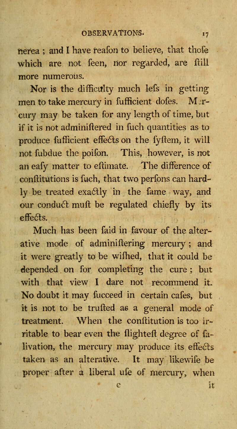 frerea ; and I have feafon to believe, that thofe which are not feen, nor regarded, are ftill more numerous. Nor is the difficulty much lefs in getting men to take mercury in fufficient dofes. Mer- cury may be taken for any length of time, but if it is not adminiftered in fuch quantities as to produce fufficient effects on the fyftem, it will not fubdue the poifon. This, however, is not an eafy matter to effimate. The difference of conftitutions is fuch, that two perfons can hard- ly be treated exaftly in the fame way, and our conduct muft be regulated chiefly by its effe6ls. Much has been faid in favour of the alter- ative mode of adminiftering mercury; and it were greatly to be wifhed, that it could be depended. on for completing the cure ; but with that view I dare not recommend it. No doubt it may fucceed in certain cafes, but it is not to be trufted as a general mode of treatment. When the conftitution is too ir- ritable to bear even the flighteft degree of fa- livation, the mercury may produce its effects taken as an alterative. It may likewife be proper after a liberal life of mercury, when c it