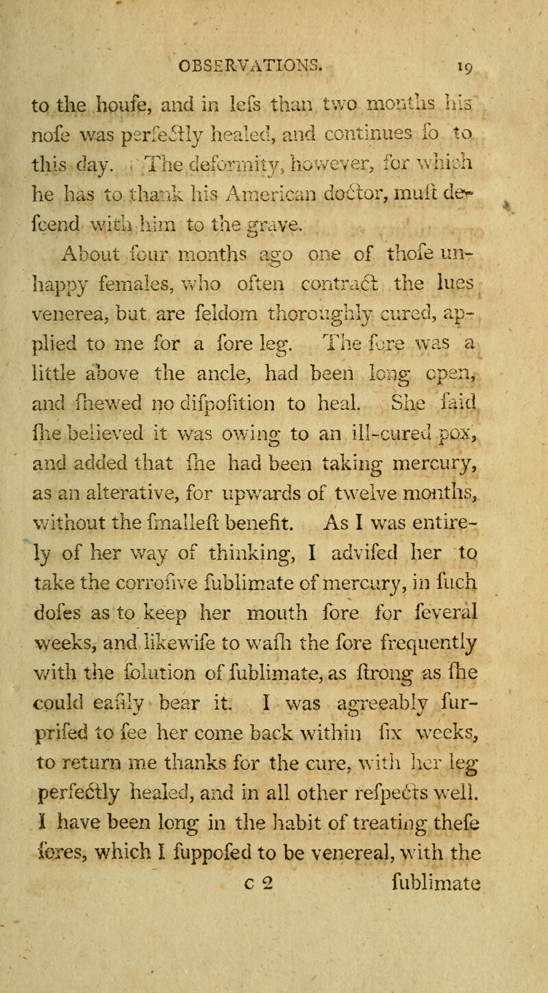 to the houfe, and in lefs than two months Ills riofe was perfectly healed, and continues fo to this day. ■ The deformity, however, for which he has to thank his American doctor, mult dev fcend with him to the grave. About four months ago one of thofe un- happy females, who often contraft the lues venerea, but are feidom thoroughly cured, ap- plied to me for a fore leg. The fjre was a little above the ancle, had been long open, and fnewed no difpofition to heal. She laid (he believed it was owing to an ill-cured pox, and added that file had been taking mercury, as an alterative, for upwards of twelve months, without the fmalleft benefit. As I was entire- ly of her way of thinking, I advifed her to take the corroiive fublimate of mercury, in fuch dofes as to keep her mouth fore for feveral weeks, and likewife to wafh the fore frequently with the Solution of fublimate, as ftrong as ftie could ea.uly bear it. I was agreeably fur- prifed to fee her come back within fix weeks, to return me thanks for the cure, with her leg perfectly healed, and in all other refpects well. I have been long in the habit of treating thefe fores, which I fuppofed to be venereal, with the c 2 fublimate