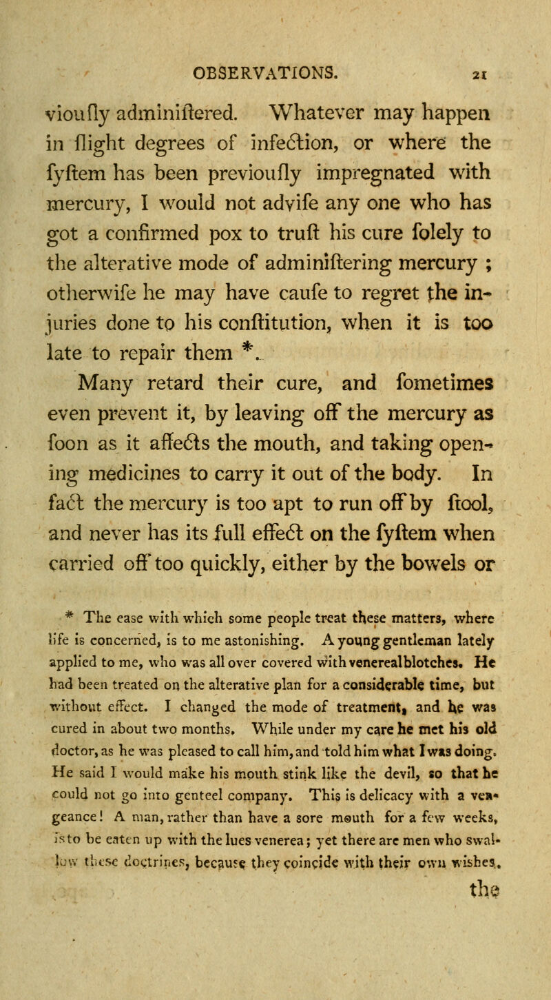 vioufly adminiftered. Whatever may happen in flight degrees of infection, or where the fyftem has been previoufly impregnated with mercury, I would not advife any one who has got a confirmed pox to truft his cure folely to the alterative mode of adminiftering mercury ; otherwife he may have caufe to regret the in- juries done to his conftitution, when it is too late to repair them *_. Many retard their cure, and fometimes even prevent it, by leaving off the mercury as foon as it affe6ls the mouth, and taking open- ing medicines to cany it out of the body. In fact the mercury is too apt to run off by (tool, and never has its full effect on the fyftem when carried off too quickly, either by the bowrels or * The ease with which some people treat these matters, where life is concerned, is to me astonishing. A young gentleman lately applied to me, who was all over covered with venereal blotches. He had been treated on the alterative plan for a considerable time, but without effect. I changed the mode of treatment) and he was cured in about two months. While under my care he met his old doctor, as he was pleased to call him, and told him what I wis doing, He said I would make his mouth stink like the devil, so that he could not go into genteel company. This is delicacy with a ve»« geance! A man, rather than have a sore m®uth for a few weeks, is to be eaten up with the lues venerea; yet there arc men who swal- low these doctrines, because they coincide with their own wishes, the