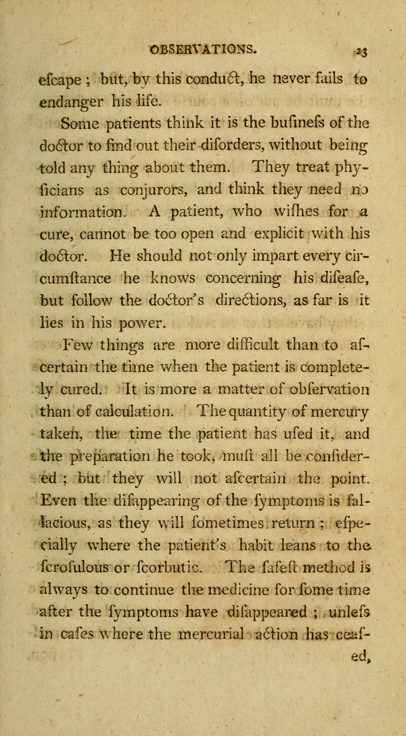 efcape ; but, by this conduit, he never fails to endanger his life. Some patients think it is the bufmefs of the doftor to find out their diforders, without being told any thing about them. They treat phy- ficians as conjurors, and think they need 113 information. A patient, who wifhes for a cure, cannot be too open and explicit with his doftor. He should not only impart every cir- cumftance he knows concerning his difeafe, but follow the doctor's directions, as far is it lies in his power. Few things are more difficult than to af- certain the time when the patient is complete- ly cured. It is more a matter of obfervation than of calculation. The quantity of mercury taken, the time the patient has ufed it, and the preparation he took, muft all be co-nfider- ed ; but they will not afcertain the point. Even the difappearing of the fymptoms is fal- lacious, as they will fometimes. return ; efpe- cially where the patient's habit leans to the. fcrofulous or fcorbutic. The fafeft method is always to continue the medicine for fome time after the fymptoms have difappeared ; unlefs in cafes where the mercurial a&ion has ceaf- ed,