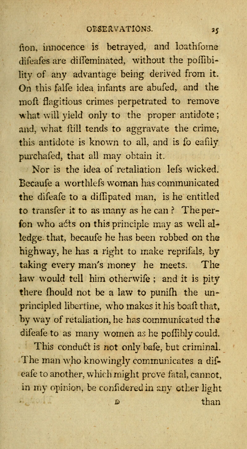 fion, innocence is betrayed, and loathfome difeafes are diffeminatcd, without the poffibi- lity of any advantage being derived from it. On this falfe idea infants are abufed, and the moft flagitious crimes perpetrated to remove what will yield only to the proper antidote; and, what ftill tends to aggravate the crime, this antidote is known to all, and is fo eafily purchafed, that all may obtain it. Nor is the idea of retaliation lefs wicked. Becaufe a worthlefs woman has communicated the difeafe to a diffipated man, is he entitled to transfer it to as many as he can ? The per- fon who adls on this principle may as well al- ledge that, becaufe he has been robbed on the highway, he has a right to make reprifals, by taking every man's money he meets. The law would tell him otherwife ; and it is pity there (hould not be a law to punifh the un- principled libertine, who makes it his boaft that, by way of retaliation, he has communicated the difeafe to as many women as he poflihly could. This conduft is not only bafe, but criminal. The man who knowingly communicates a dif- eafe to another, which might prove fatal, cannot, in my opinion, be confideredin sny other light £> than