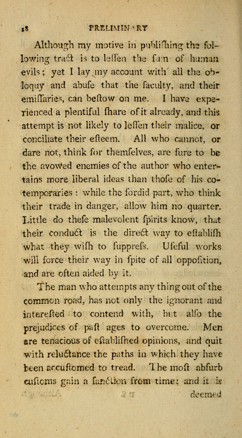Although my motive in publifhing the fol- lowing tra6t is to leffen the f j n of human evils; yet I layvmy account with all the. ob- loquy and abufe that the faculty, and their emiffaries, can beftow on me. I have expe- rienced-a plentiful (hare of it already, and this attempt is not likely to leflen their malice, or conciliate their efteem, All who cannot, or dare not, think for themfelves, are fure to be the avowed enemies of the author who enter- tains more liberal ideas than thofe of his co- temporaries : while the fordid part, who think their trade in danger, allow him no quarter. Little do thefe malevolent fpirits know, that their condu6l is the direft way to eftablifh what they wifh to fupprefs. Ufeful works will force their way in fpite of all oppofition, and are often aided by it. The man who attempts any thing out of the common road, has not only the ignorant and interefted to contend with, but alfo the prejudices of paft ages to overcome. Men are tenacious of efiablifhed opinions, and quit with relu6tance the paths in which they have been arcuftomed to tread. 1 he molt abfurb cuftcms gain a faniition from time: and it is deemed