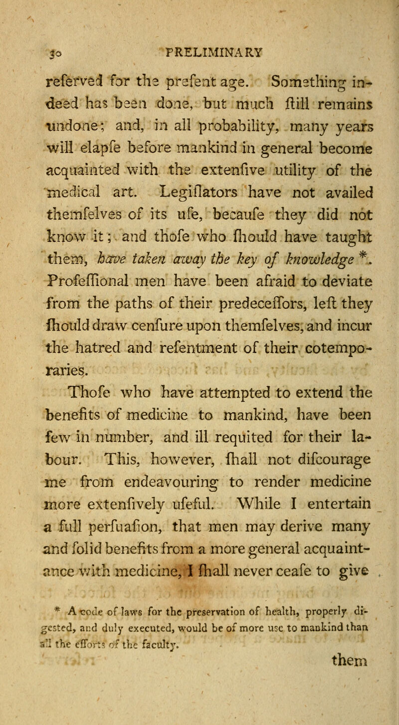 refefved for the prefent age. Something in- deed has been done, but much (till remains 'undone; and, in all probability, many years will elapfe before mankind in general become acquainted with the extenfive utility of the medical art. Legiflators have not availed themfelves of its ufe, becaufe they did not know it; and thofe who fhould have taught them, have taken away the hey of knowledge *. Profeflional men have been afraid to deviate from the paths of their predeceffors, left they fhould draw cenfure upon themfelves, and incur the hatred and refentment of their cotempo- raries. Thofe who have attempted to extend the benefits of medicine to mankind, have been few in number, and ill requited for their la- bour. This, however, fhall not difcourage me from endeavouring to render medicine more extenfively ufeful. While I entertain a full perfuafion, that men may derive many and folid benefits from a more general acquaint- ance with medicine, I fhall never ceafe to give * At:ode oflaws for the preservation of health, properly di- gested, and duly executed, would be of more use to mankind than iC.l the efforti of the faculty. them