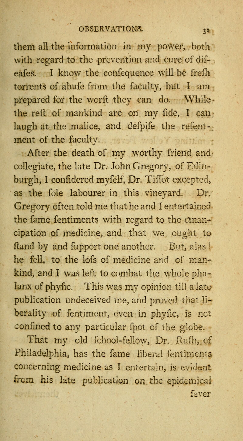 3* them all the information in my power, both with regard to the prevention and cure of dif- eafes. I know the confequence will be frefh torrents of abufe from the faculty, but I am prepared for the worft they can do. While the reft of mankind are on my fide, I can laugh at the malice, and defpife the refeiit- ment of the faculty. After the death of my worthy friend and collegiate, the late Dr. John Gregory, of Edin- burgh, I confidered myfelf, Dr. Tiflbt excepted, as the fole labourer in this vineyard. Dr. Gregory often told me that he and I entertained the fame fentiments v/ith regard to the eman- cipation of medicine, and that we ought to (land by and fupport one another. But, alas ! he fell, to the lofs of medicine and of man- kind, and I was left to combat the whole pha- lanx of phyfic. This was my opinion till a late publication undeceived me, and proved that li- berality of fentiment, even in phyfic, is net confined to any particular fpot of the glebe. That my old fchool-fellow, Dr. Rufh, cf Philadelphia, has the fame liberal fentimenls concerning medicine as I entertain, is evident from his late publication on the epidemical fever