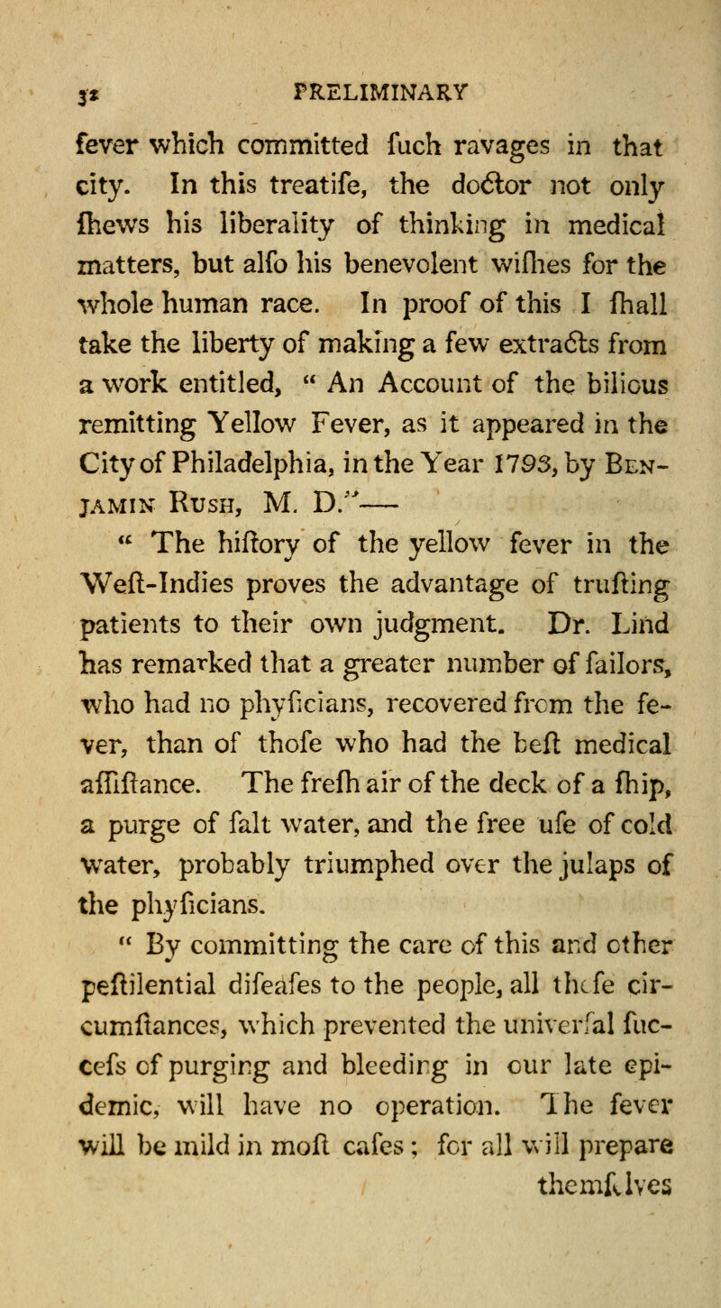 fever which committed fuch ravages in that city. In this treatife, the do6ior not only {hews his liberality of thinking in medical matters, but alfo his benevolent wifhes for the whole human race. In proof of this I fhall take the liberty of making a few extracts from a work entitled,  An Account of the bilious remitting Yellow Fever, as it appeared in the City of Philadelphia, in the Year 1793, by Ben- jamin Rush, M. D.—  The hiftory of the yellow fever in the Weft-Indies proves the advantage of trufting patients to their own judgment. Dr. Lind has remarked that a greater number of failors, who had no phyficians, recovered frcm the fe- ver, than of thofe who had the beft medical affiftance. The frelh air of the deck of a fhip, a purge of fait water, and the free ufe of cold wrater, probably triumphed over the julaps of the phyficians.  By committing the care of this and ether peftilential difeafes to the people, all thtfe cir- cumftances, which prevented the univerfal fuc- Cefs of purging and bleeding in our late epi- demic, will have no operation. The fever will be mild in moll cafes; for all will prepare the mk Ives