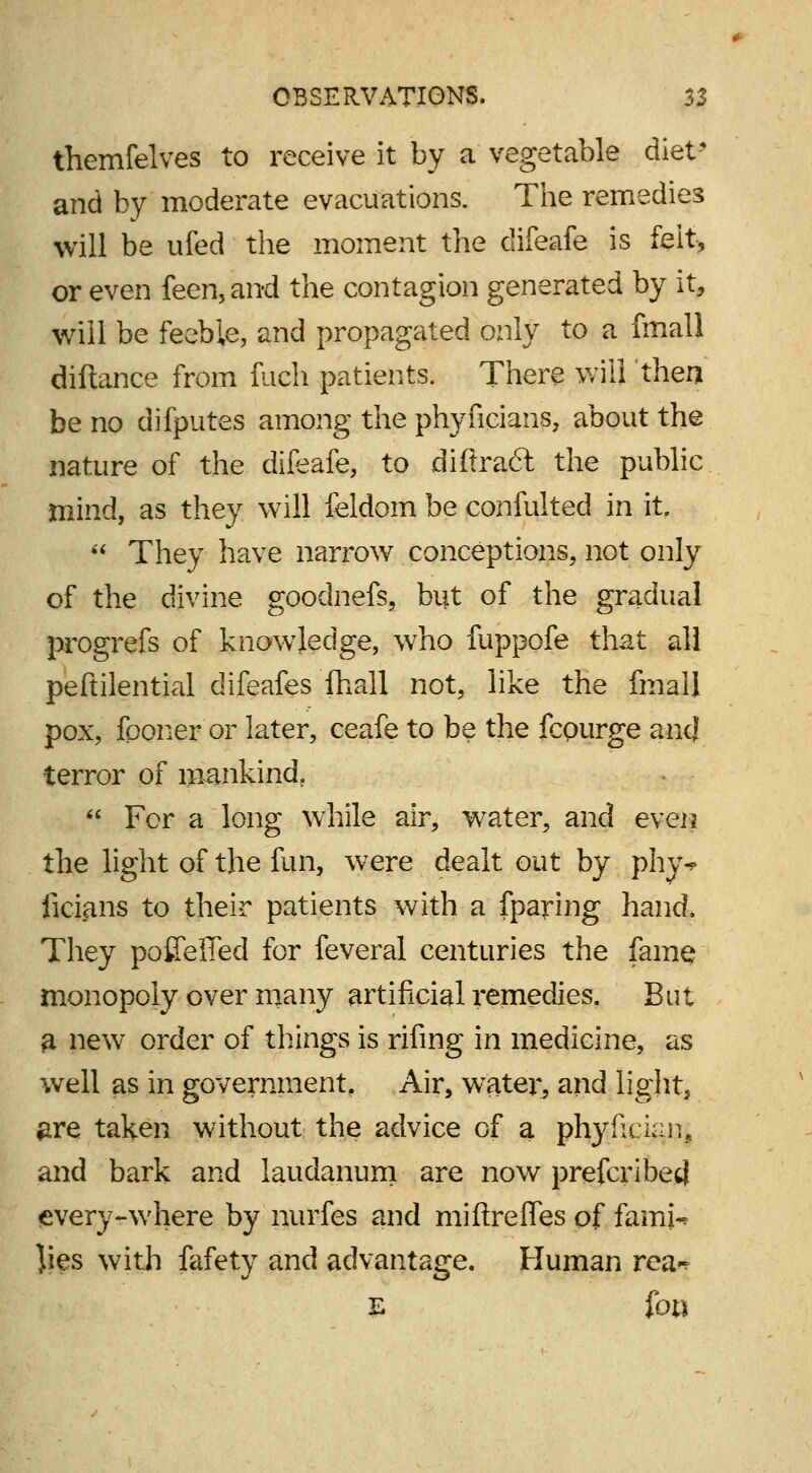 themfelves to receive it by a vegetable diet* and by moderate evacuations. The remedies will be ufed the moment the difeafe is felt, or even feen, and the contagion generated by it, will be feeble, and propagated only to a fmall diftance from fuch patients. There will then be no difputes among the phyucians, about the nature of the difeafe, to diftradt the public mind, as they will feldom be confulted in it,  They have narrow conceptions, not only of the divine gooclnefs, but of the gradual progrefs of knowledge, who fuppofe that all peftilential difeafes fhall not, like the fmall pox, fponer or later, ceafe to be the fcpurge ancj terror of mankind.  For a long while air, water, and even the light of the fun, were dealt out by phy* licians to their patients with a fparing hand, They pofifefied for feveral centuries the fame monopoly over many artificial remedies. But a new order of things is rifing in medicine, as well as in government. Air, water, and light, #re taken without the advice of a phyfieian, and bark and laudanum are now prefcribed every-where by nurfes and miftreffes of famn ]ies with fafety and advantage. Human rea^ E foci