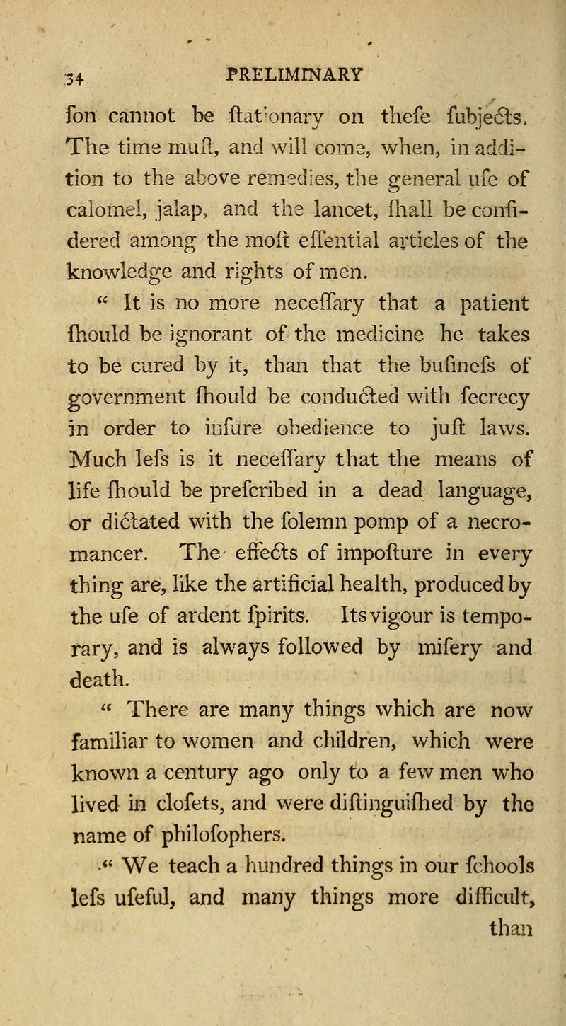 fon cannot be ftat'onary on thefe fubjefts, The time mufl, and will corne, when, in addi- tion to the above remedies, the general ufe of calomel, jalap, and the lancet, fhali be confi- dered among the moft eflential articles of the knowledge and rights of men.  It is no more neceffary that a patient fhould be ignorant of the medicine he takes to be cured by it, than that the bufinefs of government fhould be conducted with fecrecy in order to infure obedience to juft laws. Much lefs is it neceffary that the means of life fhould be prefcribed in a dead language, or dictated with the folemn pomp of a necro- mancer. The effecls of impofture in every thing are, like the artificial health, produced by the ufe of ardent fpirits. Its vigour is tempo- rary, and is always followed by mifery and death.  There are many things which are now familiar to women and children, which were known a century ago only to a few men who lived in clofets, and were diftinguifhed by the name of philofophers.  We teach a hundred things in our fchools lefs ufeful, and many things more difficult, than