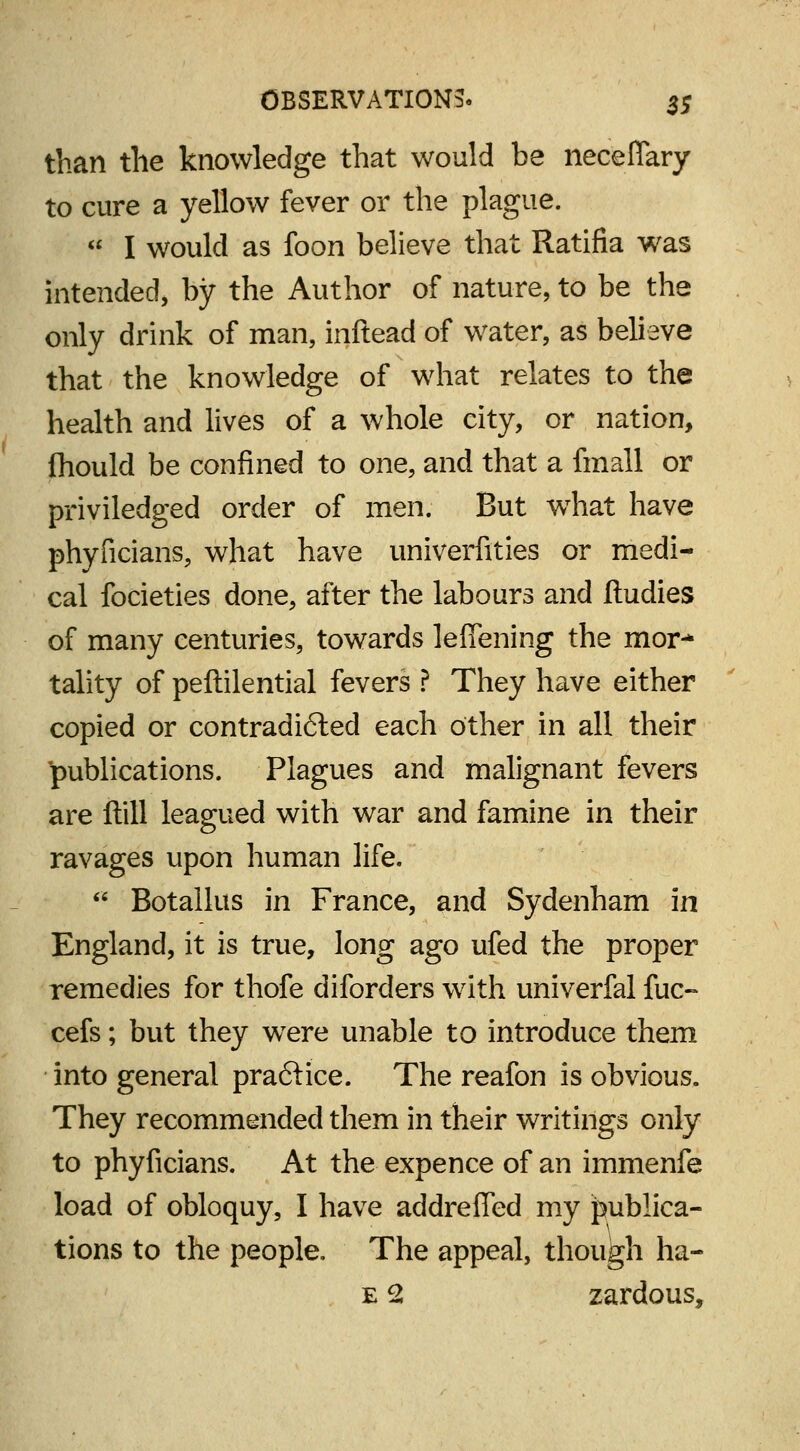 than the knowledge that would be neceflary to cure a yellow fever or the plague.  I would as foon believe that Ratifia was intended, by the Author of nature, to be the only drink of man, inftead of water, as believe that the knowledge of what relates to the health and lives of a whole city, or nation, ihould be confined to one, and that a fmall or priviledged order of men. But wThat have phyficians, what have univerfities or medi- cal focieties done, after the labours and ftudies of many centuries, towards leffening the mor-* tality of peftilential fevers ? They have either copied or contradicted each other in all their publications. Plagues and malignant fevers are ftill leagued with war and famine in their ravages upon human life.  Botallus in France, and Sydenham in England, it is true, long ago ufed the proper remedies for thofe diforders with univerfal fuc- cefs; but they wTere unable to introduce them into general pra&ice. The reafon is obvious. They recommended them in their writings only to phyficians. At the expence of an immenfe load of obloquy, I have addreffed my publica- tions to the people. The appeal, though ha- e 2 zardous,