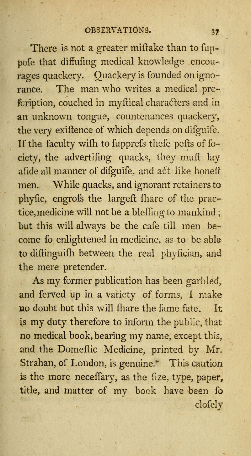 There is not a greater miflake than to fup- pofe that diffufing medical knowledge encou- rages quackery. Quackery is founded on igno- rance. The man who writes a medical pre- fcription, couched in myftical characters and in an unknown tongue, countenances quackery, the very exiftence of which depends on difguife. If the; faculty wifh to fupprefs thefe pelts of fo- ciety, the advertifmg quacks, they muft lay afide all manner of difguife, and a6l like honeft men. While quacks, and ignorant retainers to phyfic, engrofe the largeft {hare of the prac- tice,medicine will not be a bleffing to mankind ; but this will always be the cafe till men be- come fo enlightened in medicine, as to be able to diftinguilh between the real phyfician, and the mere pretender. As my former publication has been garbled, and ferved up in a variety of forms, I make no doubt but this will fhare the fame fate.. It is my duty therefore to inform the public, that no medical book, bearing my name, except this, and the Domeftic Medicine, printed by Mr. Strahan, of London, is genuine. This caution is the more neceflary, as the fize, type, paper, title, and matter of my book have been fo clofely