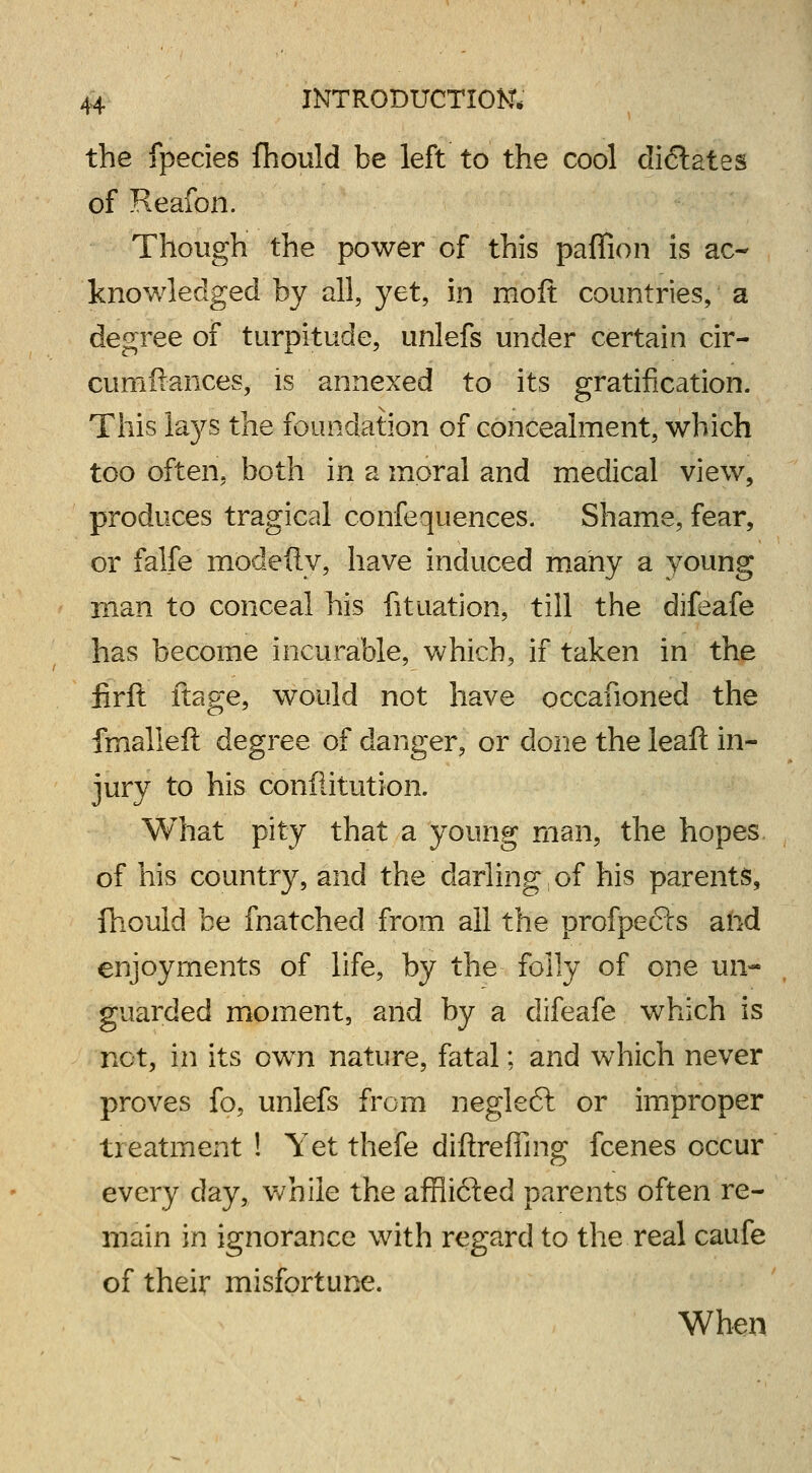the fpecies fhould be left to the cool dictates of Reafon. Though the power of this paffion is ac- knowledged by all, yet, in mod countries, a degree of turpitude, unlefs under certain cir- cumftances, is annexed to its gratification. This lays the foundation of concealment, which too often, both in a moral and medical view, produces tragical confequences. Shame, fear, or falfe modefty, have induced many a young man to conceal his fituation, till the difeafe has become incurable, which, if taken in the firft ftage, would not have occafioned the fmalleft degree of danger, or done the leaft in- jury to his confiitution. What pity that a young man, the hopes of his country, and the darling of his parents, fhould be fnatched from all the profpefts and enjoyments of life, by the folly of one un- guarded moment, and by a difeafe which is not, in its own nature, fatal; and which never proves fo, unlefs from negleft or improper treatment ! Yet thefe diftreffing fcenes occur every clay, while the afflicted parents often re- main in ignorance with regard to the real caufe of their misfortune. When