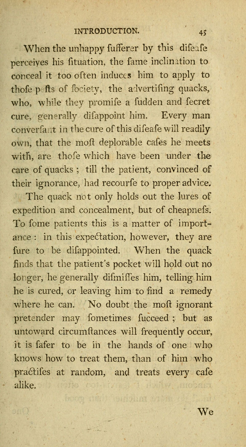 When the unhappy fufferer by this difeife perceiyes his fituation, the fame inclination to conceal it too often induces him to apply to thofe p fts of fociety, the aclvertifing quacks, who, while they promife a fudden and fecret cure, generally difappoint him. Every man converfan in the cure of this difeafe will readily own, that the mo.fl deplorable cafes he meets with, are thofe which have been under the care of quacks ; till the patient, convinced of their ignorance, had recourfe to proper advice* The quack not only holds out the lures of expedition and concealment, but of cheapnefs. To fome patients this is a matter of import- ance : in this expe&ation, however, they are fure to be difappointed. When the quack finds that the patient's pocket will hold out no longer, he generally difmiffes him, telling him he is cured, or leaving him to find a remedy where he can. No doubt the moll ignorant pretender may fometimes fucceed ; but as untoward circumftances will frequently occur, it is fafer to be in the hands of one who knows how to treat them, than of him who practifes at random, and treats every cafe alike. We