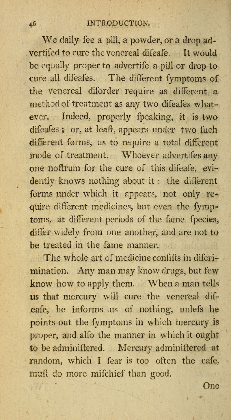 We daily fee a pill, a powder, or a drop ad- vertifed to cure the venereal difeafe. It would be equally proper to advertife a pill or drop to cure all difeafes. The different fymptoms of the venereal diforder require as different a method of treatment as any two difeafes what- ever. Indeed, properly fpeaking, it is two difeafes ; or, at leaft, appears under two fuch different forms, as to require a total different mode of treatment. Whoever advertifes any one noftrum for the cure of this difeafe, evi- dently knows nothing about it : the different forms under which it appears, not only re- quire different medicines, but even the fymp- toms, at different periods of the fame fpecies, differ widely from one another, and are not to be treated in the fame manner. The whole art of medicine confifts in difcri- mination. Any man may know drugs, but few know how to apply them. When a man tells us that mercury will cure the venereal dif- eafe, he informs .us of nothing, unlefs he points out the fymptoms in which mercury is proper, and alfo the manner in which it ought to be adminiftered. Mercury adminifiered at random, which I fear is too often the cafe. mtlft do more mifchief than good. One