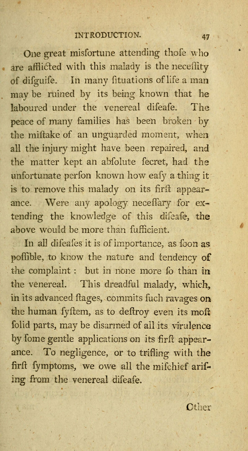 One great misfortune attending thofe who are afflicted with this malady is the neceffity of difguife. In many fituations of life a man may be ruined by its being known that he laboured under the venereal difeafe. The peace of many families has been broken by the miftake of an unguarded moment, when all the injury might have been repaired, and the matter kept an abfolute fecret, had tike unfortunate perfon known how eafy a thing it is to remove this malady on its firii appear- ance. Were any apology neceffary for ex- tending the knowledge of this difeafe, the above would be more than fufficient. In all difeafes it is of importance, as foon as poffible, to know the nature and tendency of the complaint : but in none more fo than in the venereal. This dreadful malady, which, in its advanced ftages, commits fuch ravages on the human fyftem, as to deftroy even its mofi folid parts, may be disarmed of ail its virulence by fome gentle applications on its firft appear- ance. To negligence, or to trifling with the firft fymptoms, we owe all the mifchief arif- ing from the venereal difeafe. Cther