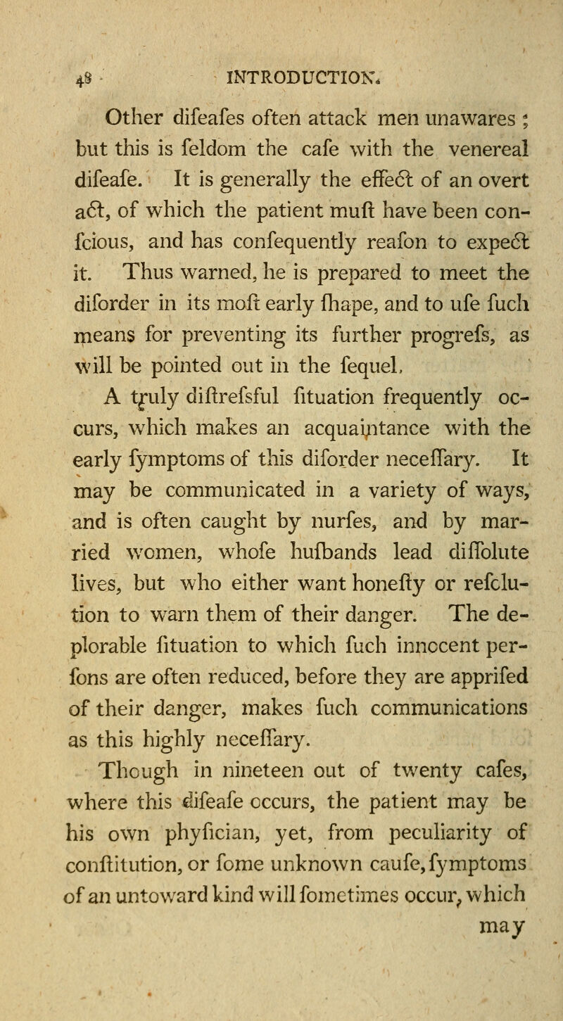 Other difeafes often attack men unawares % but this is feldom the cafe with the venereal difeafe. It is generally the effe6l of an overt aft, of which the patient muft have been con- fcious, and has confequently reafon to expe6l it Thus warned, he is prepared to meet the diforder in its molt early fhape, and to ufe fuch means for preventing its further progrefs, as will be pointed out in the fequel, A tfuly diftrefsful fituation frequently oc- curs, which makes an acquaintance with the early fymptoms of this diforder neceflary. It may be communicated in a variety of ways, and is often caught by nurfes, and by mar- ried women, whofe hufbands lead diflblute lives, but who either want honefiy or refclu- tion to warn them of their danger. The de- plorable fituation to which fuch innocent per- fons are often reduced, before they are apprifed of their danger, makes fuch communications as this highly neceflary. Though in nineteen out of twenty cafes, where this difeafe occurs, the patient may be his own phyfician, yet, from peculiarity of conftitution, or fome unknown caufe, fymptoms of an untoward kind will fometimes occur, which may