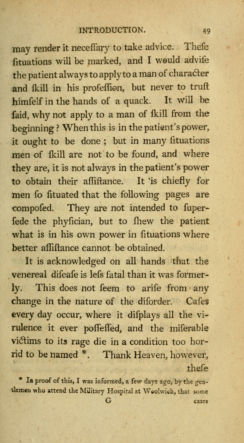 may render it neceffary to take advice. Thefe fituations will be marked, and I w©uld advile the patient always to apply to a man of character and Ikill in his profeffion, but never to truft himfelf in the hands of a quack. It will be faid, why not apply to a man of lkill from the beginning? When this is in the patient's power, it ought to be done ; but in many fituations men of lkill are not to be found, and where they are, it is not always in the patient's power to obtain their affiftance. It Is chiefly for men fo fituated that the following pages are compofed. They are not intended to fuper- fede the phyfician, but to fhew the patient what is in his own power in fituations where better affiftance cannot be obtained. It is acknowledged on all hands that the venereal difeafe is lefs fatal than it was former- ly. This does not feem to arife from any change in the nature of the diforder. Cafes every day occur, where it difplays all the vi- rulence it ever poffeffed, and the miferable victims to its rage die in a condition too hor- rid to be named *. Thank Heaven, however, thefe * In proof of this, I was informed, a few days ago, by the gen- tlemen who attend the Military Hospital at Weolwich, that, some G cases