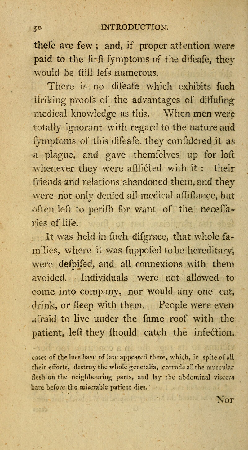 thefe are few ; and, if proper attention were paid to the firft fymptoms of the difeafe, they would be ftill lefs numerous. There is no difeafe which exhibits fuch ftriking proofs of the advantages of diffufmg medical knowledge as this. When men were totally ignorant with regard to the nature and fymptoms of this difeafe, they confidered it as a plague, and gave themfelves up for loft whenever they were affli6ted with it : their friends and relations abandoned them, and they were not only denied all medical affiftance, but often left to perifh for want of the necefla- ries of life. It was held in fuch difgrace, that whole fa- milies, where it was fuppofed to be hereditary, were defpifed, and all connexions with them avoided. Individuals were not allowed to come into company, nor would any one eat, drink, or fleep with them. People were even afraid to live under the fame roof with the patient, left they fhould catch the infe6tion. cases of the lues have oflate appeared there, which, in spite of all their efforts, destroy the whole genetalia, corrode all the muscular flesh on the neighbouring parts, and lay the abdominal viscera bare before the miserable patient diea.' Nor