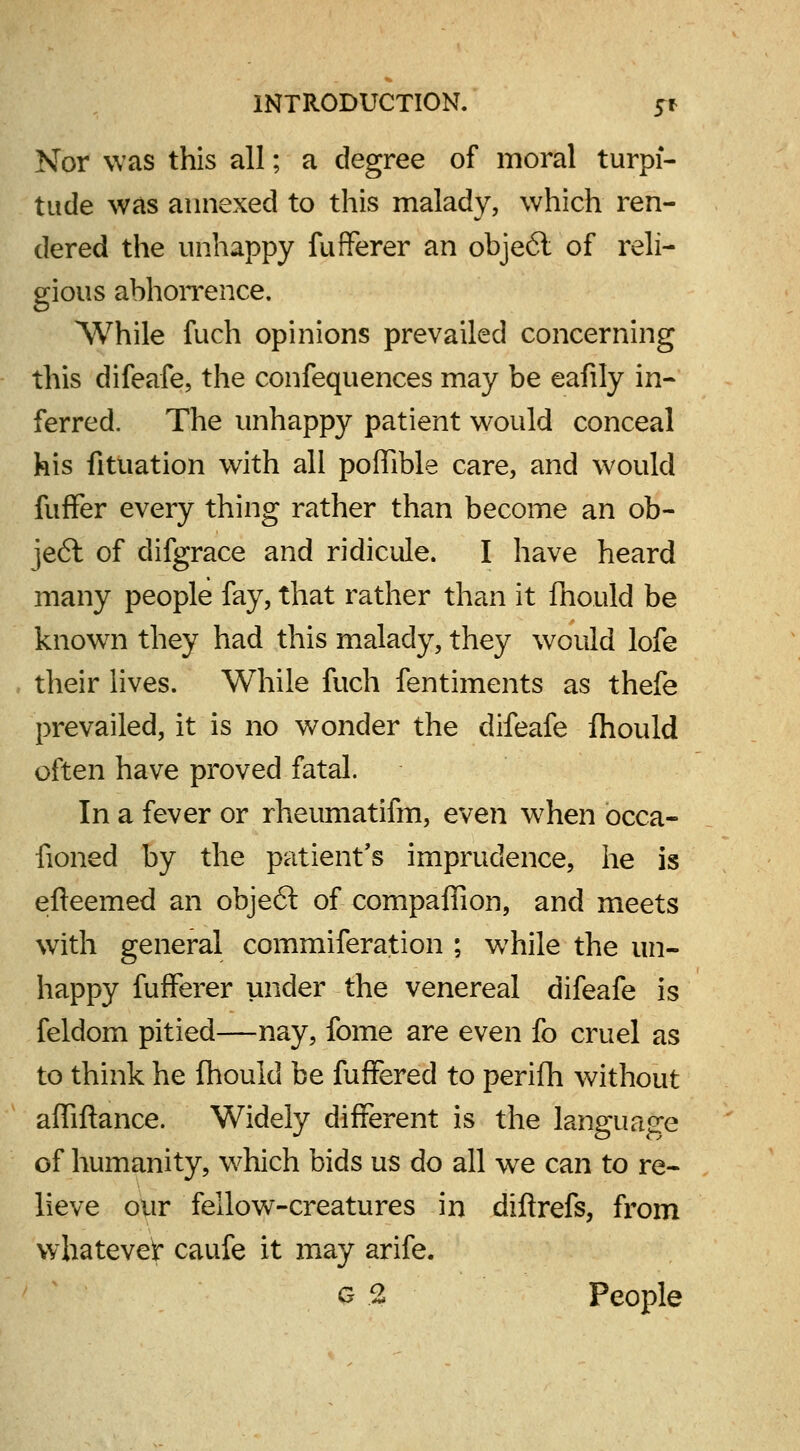 Nor was this all; a degree of moral turpi- tude was annexed to this malady, which ren- dered the unhappy fufferer an obje6t of reli- gious abhorrence. While fuch opinions prevailed concerning this difeafe, the confequences may be eafily in- ferred. The unhappy patient would conceal his fituation with all poffible care, and would fuffer every thing rather than become an ob- ject of difgrace and ridicule. I have heard many people fay, that rather than it fhould be known they had this malady, they would lofe . their lives. While fuch fentiments as thefe prevailed, it is no wonder the difeafe fhould often have proved fatal. In a fever or rheumatifm, even when occa- iioned by the patient's imprudence, he is efteemed an object of companion, and meets with general commiferation ; while the un- happy fufferer under the venereal difeafe is feldom pitied—nay, fome are even fo cruel as to think he fhould be fuffered to perifh without affiftance. Widely different is the language of humanity, which bids us do all we can to re- lieve our fellow-creatures in dzftrefs, from whatever caufe it may arife. G % People