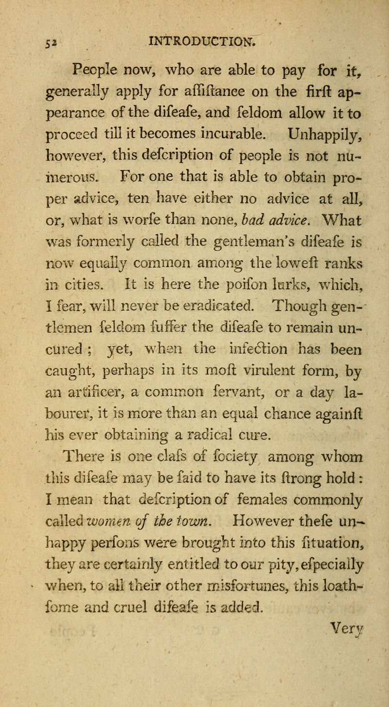 People now, who are able to pay for it, generally apply for affiftanee on the firft ap- pearance of the difeafe, and feldom allow it to proceed till it becomes incurable. Unhappily, however, this defcription of people is not nu- merous. For one that is able to obtain pro- per advice, ten have either no advice at all, or, what is worfe than none, bad advice. What was formerly called the gentleman's difeafe is now equally common among the loweft ranks in cities. It is here the poifon lurks, which, I fear, will never be eradicated. Though gen- tlemen feldom fuffer the difeafe to remain un- cured ; yet, when the infe6tion has been caught, perhaps in its moft virulent form, by an artificer, a common fervant, or a day la- bourer, it is more than an equal chance againft his ever obtaining a radical cure. There is one clafs of fociety among whom this difeafe may be faid to have its ftrong hold : I mean that defcription of females commonly called women of the town. However thefe un- happy perfons were brought into this fituation, they are certainly entitled to our pity, efpecially when, to all their other misfortunes, this loath- feme and cruel difeafe is added. Very