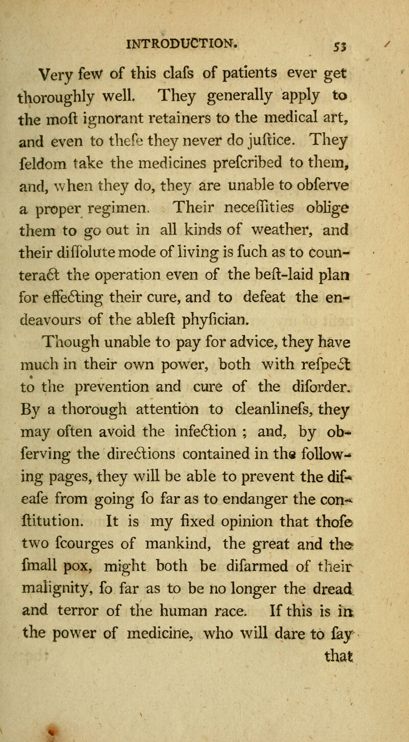 Very few of this clafs of patients ever get thoroughly well. They generally apply to the moll ignorant retainers to the medical art, and even to thefe they never do juftice. They feldom take the medicines prefcribed to them, and, when they do, they are unable to obferve a proper regimen. Their neceffities oblige them to go out in all kinds of weather, and their di Ablate mode of living is fuch as to Coun- teract the operation even of the beft-laid plan for effecting their cure, and to defeat the en- deavours of the ableft phyfician. Though unable to pay for advice, they have much in their own power, both with refpeft to the prevention and cure of the diforder. By a thorough attention to cleanlinefs, they may often avoid the infeftion ; and, by ob- ferving the directions contained in the follow- ing pages, they will be able to prevent the dif* eafe from going fo far as to endanger the con-^ ftitution. It is my fixed opinion that thofe two fcourges of mankind, the great and the* fmall pox, might both be difarmed of their malignity, fo far as to be no longer the dread and terror of the human race. If this is in the power of medicine, who will dare to fay that