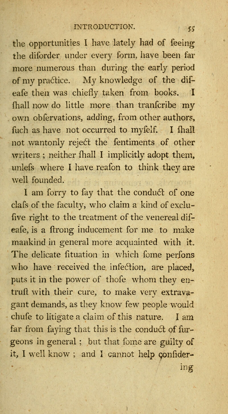 the opportunities I have lately had of feeing the diforcler under every form, have been far more numerous than during the early period of my pra6lice. My knowledge of the dif- eafe then was chiefly taken from books. I fhall now do little more than tranfcribe my own obfervations, adding, from other authors, fuch as have not occurred to myfelf. I fhall not wantonly reject the fentiments of other writers ; neither fhall I implicitly adopt them, unlefs where I have reafon to think they are well founded. I am forry to fay that the conduct of one clafs of the faculty, who claim a kind of exclu- five right to the treatment of the venereal dif- eafe, is a ftrong inducement for me to make mankind in general more acquainted with it. The delicate fituation in which feme perfons who have ~ received the infeftion, are placed, puts it in the power of thofe whom they en- truft with their cure, to make very extrava- gant demands, as they know few people wTould chufe to litigate a claim of this nature. I am far from faying that this is the condu6l of fur- geons in general ; but that fome are guilty of it, I well know ; and I cannot help (jonfider- ing