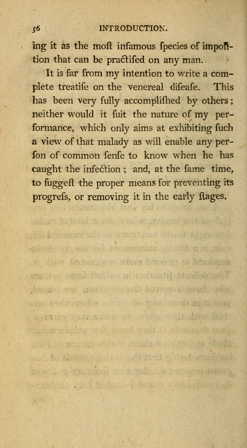 ing it as the moft infamous fpecies of impoft- tion that can be pra&ifed on any man. It is far from my intention to write a com- plete treatife on the venereal difeafe. This has been very fully accomplifhed by others; neither would it fuit the nature of my per- formance, which only aims at exhibiting fuch a view of that malady as will enable any per- fon of common fenfe to know when he has caught the infection ; and, at the fame time, to fuggeft the proper means for preventing its progrefs, or removing it in the early flages.