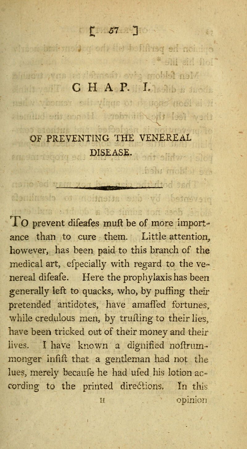 61 CHAR I OF PREVENTING THE VENEREAL DISEASE. To prevent difeafes muft be of more import- ance than to cure them. Little attention, however, has been paid to this branch of the medical art, efpecially with regard to the ve- nereal difeafe. Here the prophylaxis has been generally left to quacks, who, by puffing their pretended antidotes, have amaffed fortunes^ while credulous men, by trailing to their lies, have been tricked out of their money and their lives. I have knowrn a dignified noftrum- monger infill that a gentleman had not the lues, merely becaufe he had ufed his lotion ac- cording to the printed directions. In this H opinion