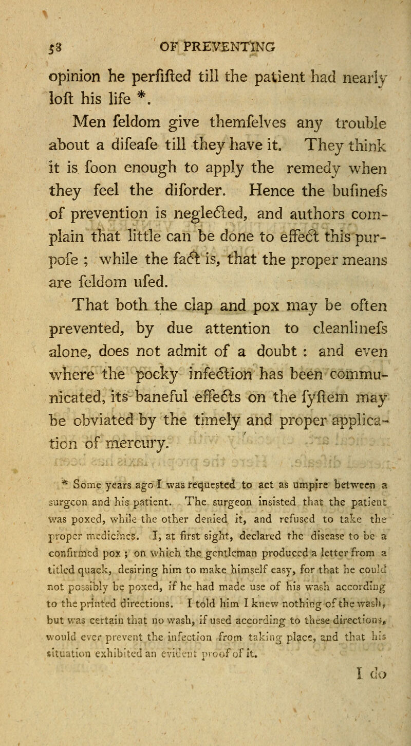 opinion he perfifted till the patient had nearly loft his life *. Men feldom give themfelves any trouble about a difeafe till they have it. They think it is foon enough to apply the remedy when they feel the diforder. Hence the bufinefs of prevention is neglefted, and authors com- plain that little can be done to effeft this pur- pofe ; while the fa<5t is, that the proper means are feldom ufed. That both the clap and pox may be often prevented, by due attention to cleanlinefs alone, does not admit of a doubt : and even where the pocky infection has been commu- nicated, its baneful effe6ls on the fyftem may be obviated by the timely and proper applica- tion of mercury. * Some years ago I was requested to act as umpire between a surgeon and his patient. The surgeon insisted that the patient was poxed, while the other denied it, and refused to take the proper medicines. I, at first sight, declared the disease to be a confirmed pox ; on which the gentleman produced a letter from a titled quack, desiring him to make himself easy, for that he could not possibly be poxed, i^ he had made use of his wash according to the printed directions. I told him I knew nothing of the wash, but was certain that no wash, if used according to these directions, would ever prevent the infection from taking place, and that his situation exhibited an evident prooFbf iti