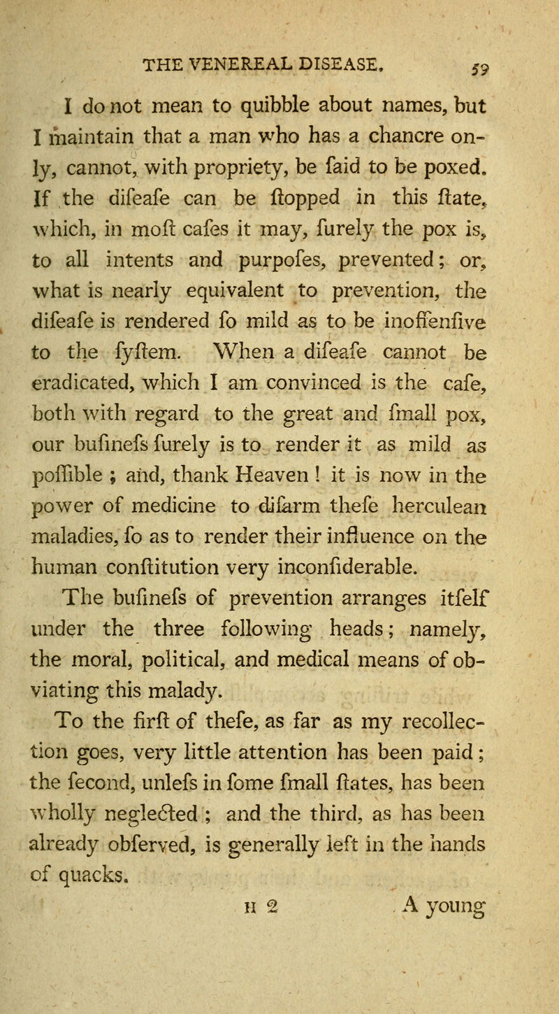 I do not mean to quibble about names, but I maintain that a man who has a chancre on- ly, cannot, with propriety, be faid to be poxed. If the difeafe can be flopped in this ftate, which, in moft cafes it may, furely the pox is, to all intents and purpofes, prevented; or, what is nearly equivalent to prevention, the difeafe is rendered fo mild as to be inoffenfive to the fyftem. When a difeafe cannot be eradicated, which I am convinced is the cafe, both with regard to the great and fmall pox, our bufinefs furely is to render it as mild as poffible ; and, thank Heaven ! it is now in the power of medicine to diiarm thefe herculean maladies, fo as to render their influence on the human conftitution very inconfiderable. The bufinefs of prevention arranges itfelf under the three following heads; namely, the moral, political, and medical means of ob- viating this malady. To the firft of thefe, as far as my recollec- tion goes, very little attention has been paid; the fecond, unlefs in fome fmall ftates, has been wholly neglected ; and the third, as has been already obferved, is generally left in the hands of quacks. h 2 A young