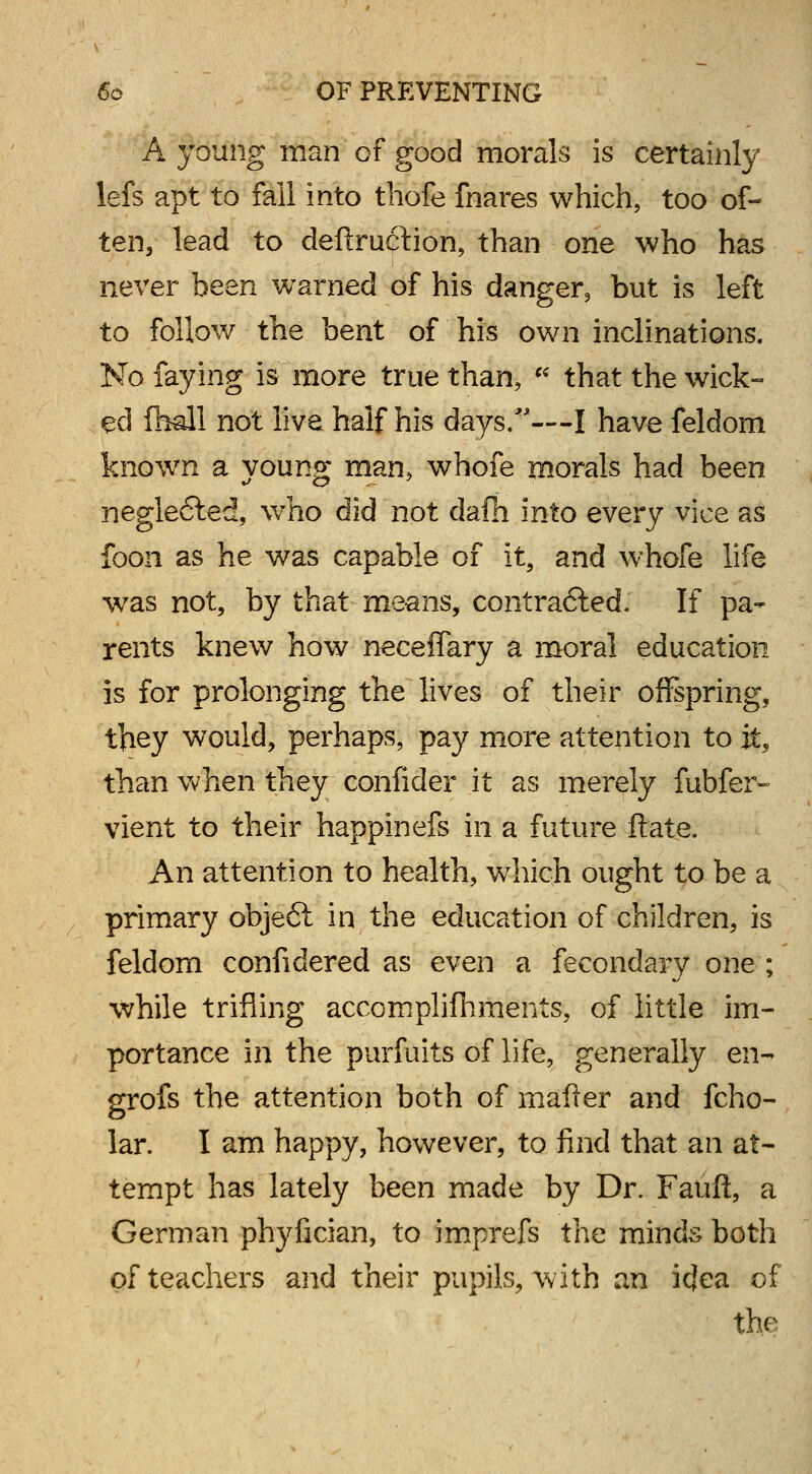 A young man of good morals is certainly lefs apt to fail into thofe fnares which, too of- ten, lead to deftrucrtion, than one who has never been warned of his danger, but is left to follow the bent of his own inclinations. No faying is more true than,  that the wick- ed fhall not live half his days.'**-—I have feldom known a young man, whofe morals had been neglected, who did not dafh into every vice as foon as he was capable of it, and whofe life was not, by that means, contrafted. If pa- rents knew how neceflary a moral education is for prolonging the lives of their offspring, they would, perhaps, pay more attention to it, than when they confider it as merely fubfer- vient to their happinefs in a future ftate. An attention to health, which ought to be a primary objecl in the education of children, is feldom confidered as even a fecondary one ; while trifling accomplishments, of little im- portance in the purfuits of life, generally en- grofs the attention both of mailer and fcho- lar. I am happy, however, to find that an at- tempt has lately been made by Dr. Fauft, a German phyfician, to imprefs the minds both of teachers and their pupils, with an icjea of