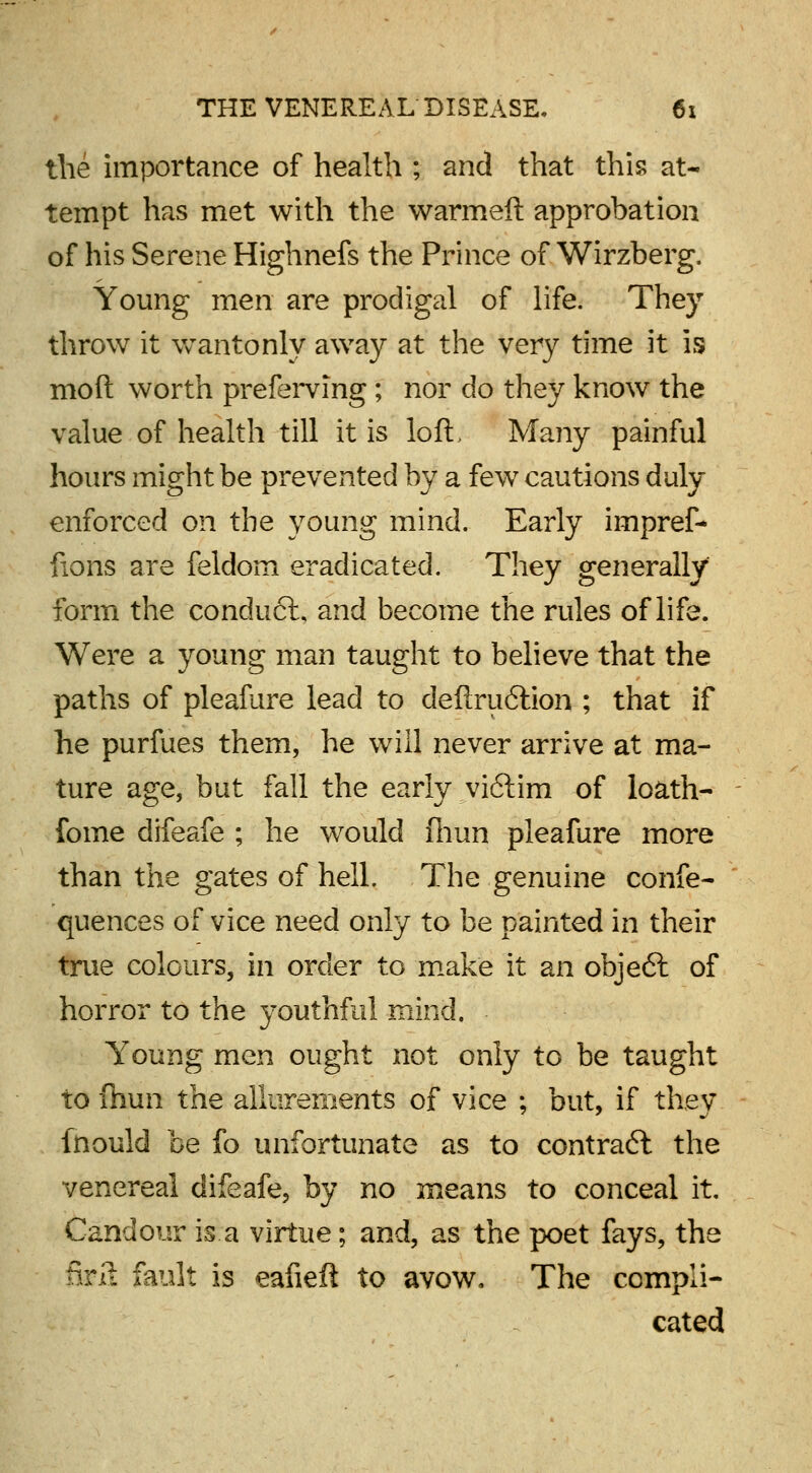 the importance of health ; and that this at- tempt has met with the warmeft approbation of his Serene Highnefs the Prince of Wirzberg, Young men are prodigal of life. They throw it wantonly away at the very time it is mod worth preferring ; nor do they know the value of health till it is loft, Many painful hours might be prevented by a few cautions duly enforced on the young mind. Early impref- fions are feldom eradicated. They generally form the conduct, and become the rules of life. Were a young man taught to believe that the paths of pleafure lead to deftruftion ; that if he purfues them, he will never arrive at ma- ture age, but fall the early vi6lim of loath- fome difeafe ; he would fhun pleafure more than the gates of hell. The genuine confe- quences of vice need only to be painted in their true colours, in order to make it an obje6l of horror to the youthful mind. Young men ought not only to be taught to fhun the allurements of vice ; but, if they fnould be fo unfortunate as to contract the venereal difeafe, by no means to conceal it. Candour is a virtue; and, as the poet fays, the foil fault is eafieft to avow. The compli- cated