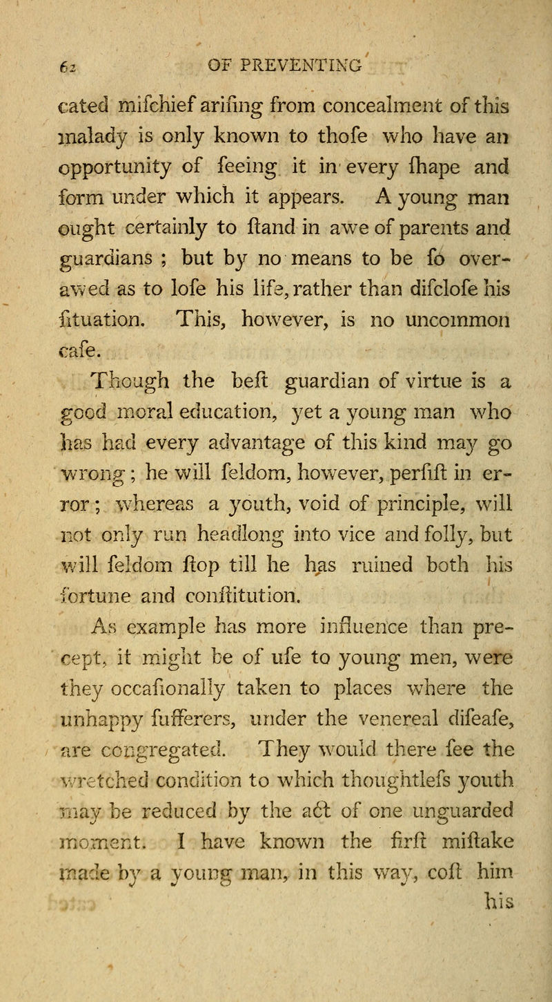 cated mifchief arifing from concealment of this malady is only known to thofe who have an opportunity of feeing it in every fhape and form under which it appears. A young man ought certainly to ftand in awe of parents and guardians ; but by no means to be fo over- awed as to lofe his life, rather than difclofe his fituation. This, however, is no uncommon cafe. Though the belt guardian of virtue is a good moral education, yet a young man who has had every advantage of this kind may go wrong; he will feldom, however, perfift in er- ror ; whereas a youth, void of principle, will not only run headlong into vice and folly, but will feldom flop till he has ruined both his fortune and conffitution. As example has more influence than pre- cept, it might be of ufe to young men, were they occafionally taken to places where the unhappy fufferers, under the venereal difeafe, are congregated. They would there fee the wretched condition to which thoughtlefs youth may be reduced by the a6t of one unguarded moment. I have known the firft miftake made by a young man, in this way, coft him his