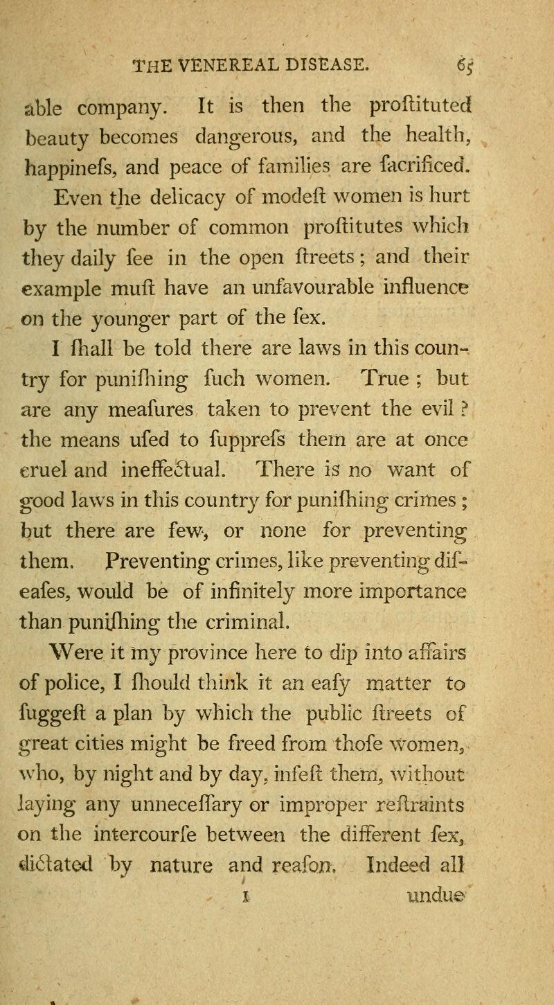 able company. It is then the proftituted beauty becomes dangerous, and the health, happinefs, and peace of families are facrificed. Even the delicacy of modeft women is hurt by the number of common proftitutes which they daily fee in the open ftreets; and their example muft have an unfavourable influence on the younger part of the fex. I (hall be told there are laws in this coun- try for punifhing fuch women. True ; but are any meafures taken to prevent the evil ? the means ufed to fupprefs them are at once cruel and ineffectual.' There is no want of good laws in this country for punifhing crimes ; but there are few, or none for preventing them. Preventing crimes, like preventing dif- eafes, would be of infinitely more importance than punifhing the criminal. Were it my province here to dip into affairs of police, I fhould think it an eafy matter to fuggeft a plan by which the public ftreets of great cities might be freed from thofe women, who, by night and by day. infeft them, without laying any unneceffary or improper restraints on the intercourfe between the different fex3 dictated by nature and reafon. Indeed all x undue-