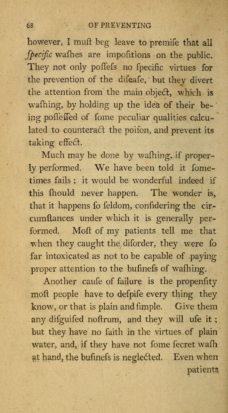 however, I muft beg leave to premife that all Specific wafhes are impofitions on the public. They not only poflefs no fpecific virtues for the prevention of the difeafe,• but they divert the attention from the main objeft, which is wafhing, by holding up the idea of their be- ing poflefiTed of fome peculiar qualities calcu- lated to counteract the poifon, and prevent its taking effe<5t. Much may be done by wafhingvif proper- ly performed. We have been told it fome- times fails ; it would be wonderful indeed if this fhould never happen. The wonder is, that it happens fo feldom, confidering the cir~ cumftances under which it is generally per- formed. Moft of my patients tell me that when they caught the diforder, they were fo far intoxicated as not to be capable of paying proper attention to the bufinefs of wafhing. Another caufe of failure is the propenfity moft people have to defpife every thing they know, or that is plain and fimple. Give them any difguifed noftrum, and they will ufe it; but they have no faith in the virtues of plain water, and, if they have not fome fecret wafh at hand, the bufinefs is negle<5ted. Even when patients