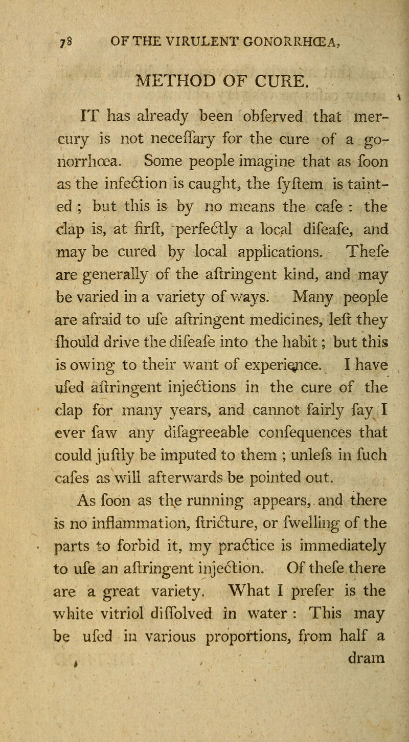 METHOD OF CURE. IT has already been obferved that mer- cury is not neceflary for the cure of a go- norrhoea. Some people imagine that as foon as the infection is caught, the fyftem is taint- ed ; but this is by no means the cafe : the clap is, at firft, -perfectly a local difeafe, and may be cured by local applications. Thefe are generally of the aftringent kind, and may be varied in a variety of ways. Many people are afraid to ufe aftringent medicines, left they fhould drive the difeafe into the habit; but this is owing to their want of experience. I have ufed aftringent injections in the cure of the clap for many years, and cannot fairly fay I ever faw any difagreeable confequences that could juftly be imputed to them ; unlefs in'fuch cafes as will afterwards be pointed out. As foon as the running appears, and there is no inflammation, ftrieture, or fwelling of the parts to forbid it, my practice is immediately to ufe an aftringent injection. Of thefe there are a great variety. What I prefer is the white vitriol diflblved in water: This may be ufed in various proportions, from half a dram