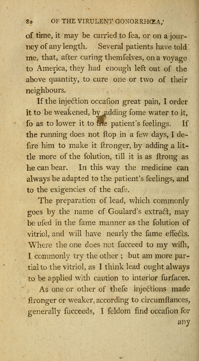 of time, it may be carried to fea, or on a jour- ney of any length. Several patients have told me, that, after curing themfelves, on a voyage to America, they had enough left out of the above quantity, to cure one or two of their neighbours. If the injeftion occafion great pain, I order it to be weakened, bvjidding fome water to it, fo as to lower it to me patient's feelings. If the running does not Hop in a few days, I de- fire him to make it ftronger, by adding a lit- tle more of the folution, till it is as ftrong as he can bear. In this way the medicine can always be adapted to the patient's feelings, and to the exigencies of the cafe. The preparation of lead, which commonly goes by the name of Goulard's extraft, may be ufed in the fame manner as the folution of vitriol, and will have nearly the fame effe6is. Where the one does not fucceed to my wifh, I commonly try the other ; but am more par- tial to the vitriol, as I think lead ought always to be applied with caution to interior furfaces. As one or other of thefe injections made fironger or weaker, according to circumftances, generally fucceeds, I feldom find occafion for any