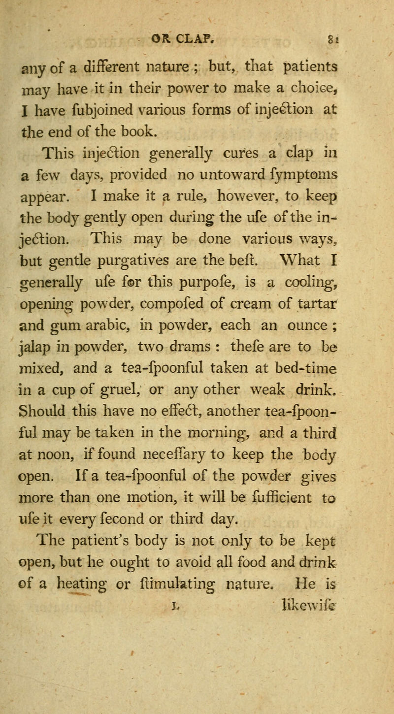 any of a different nature ; but, that patients may have it in their power to make a choice, I have fubjoined various forms of injection at the end of the book. This injection generally cures a clap in a few days, provided no untoward fymptoms appear. I make it a rule, however, to keep the body gently open during the ufe of the in- jection. This may be done various ways, but gentle purgatives are the beft. What I generally ufe f©r this purpofe, is a cooling, opening powder, compofed of cream of tartar and gum arabic, in powder, each an ounce ; jalap in powder, two drams : thefe are to be mixed, and a tea-fpoonful taken at bed-time in a cup of gruel, or any other weak drink. Should this have no effect, another tea-fpoon- ful may be taken in the morning, and a third at noon, if found neceffaryto keep the body open. If a tea-fpoonful of the powder gives more than one motion, it will be fufficient to ufe it every fecond or third day. The patient's body is not only to be kept open, but he ought to avoid all food and drink of a heating or ftimukting nature. He is fc likewife