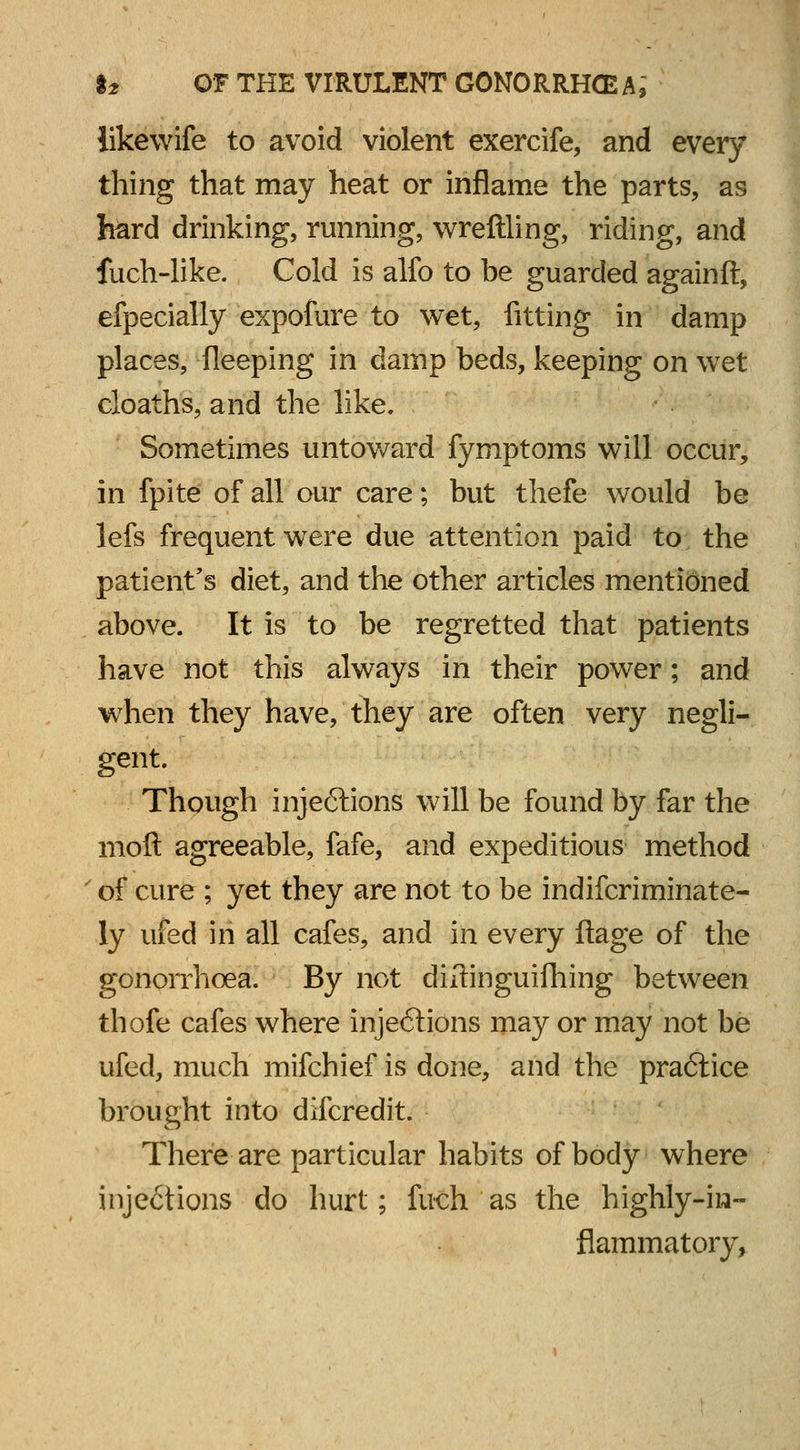 likewife to avoid violent exercife, and every thing that may heat or inflame the parts, as bard drinking, running, wreftling, riding, and fuch-like. Cold is alfo to be guarded againft, efpecially expofure to wet, fitting in damp places, fleeping in damp beds, keeping on wet cloaths, and the like. Sometimes untoward fymptoms will occur, in fpite of all our care; but thefe would be lefs frequent were due attention paid to the patient's diet, and the other articles mentioned above. It is to be regretted that patients have not this always in their power; and when they have, they are often very negli- gent. Though injections will be found by far the moft agreeable, fafe, and expeditious method of cure; yet they are not to be indiscriminate- ly ufed in all cafes, and in every fiage of the gonorrhoea. By not difiinguifhing between thofe cafes where injeftions may or may not be ufed, much mifchief is done, and the praftice brought into difcredit. There are particular habits of body where inje6tions do hurt; fiich as the highly-in- flammatory,